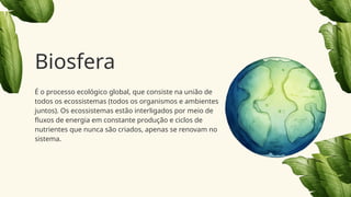 É o processo ecológico global, que consiste na união de
todos os ecossistemas (todos os organismos e ambientes
juntos). Os ecossistemas estão interligados por meio de
fluxos de energia em constante produção e ciclos de
nutrientes que nunca são criados, apenas se renovam no
sistema.
Biosfera
 