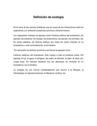 Definición de ecología


Es la rama de las ciencias biológicas que se ocupa de las interacciones entre los
organismos y su ambiente (sustancias químicas y factores físicos).

Los organismos vivientes se agrupan como Factores bióticos del ecosistema; por
ejemplo, las bacterias, los hongos, los protozoarios, las plantas, los animales, etc.
En pocas palabras, los factores bióticos son todos los seres vivientes en un
ecosistema o, más universalmente, en la biosfera.

Por otra parte, los factores químicos y los físicos se agrupan como

Factores abióticos del ecosistema. Esto incluye a todo el ambiente Inerte; Por
ejemplo, la luz, el agua, el nitrógeno, las sales, el alimento, el calor, el clima, etc.
Luego pues, los factores abióticos son los elementos no vivientes en un
ecosistema o en la biosfera.

La ecología es una ciencia multidisciplinaria que recurre a la Biología, la
Climatología, la Ingeniería Química, la Mecánica, la Ética, etc.
 