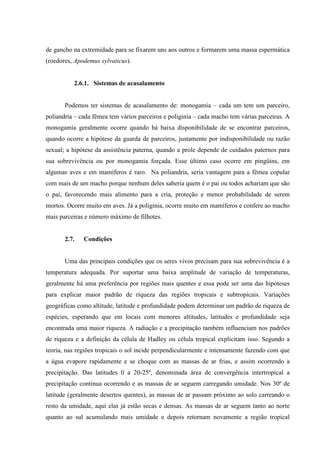 de gancho na extremidade para se fixarem uns aos outros e formarem uma massa espermática
(roedores, Apodemus sylvaticus).

2.6.1. Sistemas de acasalamento

Podemos ter sistemas de acasalamento de: monogamia – cada um tem um parceiro,
poliandria – cada fêmea tem vários parceiros e poliginia – cada macho tem várias parceiras. A
monogamia geralmente ocorre quando há baixa disponibilidade de se encontrar parceiros,
quando ocorre a hipótese da guarda de parceiros, justamente por indisponibilidade ou razão
sexual; a hipótese da assistência paterna, quando a prole depende de cuidados paternos para
sua sobrevivência ou por monogamia forçada. Esse último caso ocorre em pingüins, em
algumas aves e em mamíferos é raro. Na poliandria, seria vantagem para a fêmea copular
com mais de um macho porque nenhum deles saberia quem é o pai ou todos achariam que são
o pai, favorecendo mais alimento para a cria, proteção e menor probabilidade de serem
mortos. Ocorre muito em aves. Já a poliginia, ocorre muito em mamíferos e confere ao macho
mais parceiras e número máximo de filhotes.

2.7.

Condições

Uma das principais condições que os seres vivos precisam para sua sobrevivência é a
temperatura adequada. Por suportar uma baixa amplitude de variação de temperaturas,
geralmente há uma preferência por regiões mais quentes e essa pode ser uma das hipóteses
para explicar maior padrão de riqueza das regiões tropicais e subtropicais. Variações
geográficas como altitude, latitude e profundidade podem determinar um padrão de riqueza de
espécies, esperando que em locais com menores altitudes, latitudes e profundidade seja
encontrada uma maior riqueza. A radiação e a precipitação também influenciam nos padrões
de riqueza e a definição da célula de Hadley ou célula tropical explicitam isso. Segundo a
teoria, nas regiões tropicais o sol incide perpendicularmente e intensamente fazendo com que
a água evapore rapidamente e se choque com as massas de ar frias, e assim ocorrendo a
precipitação. Das latitudes 0 a 20-25º, denominada área de convergência intertropical a
precipitação continua ocorrendo e as massas de ar seguem carregando umidade. Nos 30º de
latitude (geralmente desertos quentes), as massas de ar passam próximo ao solo carreando o
resto da umidade, aqui elas já estão secas e densas. As massas de ar seguem tanto ao norte
quanto ao sul acumulando mais umidade e depois retornam novamente a região tropical

 