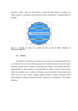 fechando a célula. Tudo isso pode explicar o porquê da maior riqueza em espécies nas
regiões tropicais e subtropicais, provavelmente devido à precipitação e a disponibilidade de
radiação.

Figura 14 - Circulação das massas de ar, dando uma idéia da célula de Hadley. Disponível em:
geoconceicao.blogspot.com.

2.8.

Biomas

Os ambientes são definidos em biomas, que são áreas com composição parecida em
seu continuum. Em um mesmo bioma esperamos não encontrar somente um tipo de espécie
dominante, porque nele há variação de quantidade de nutrientes, micro-climas diferentes e
disponibilidade de água diferente e heterogeneidade de habitats. Existem vários biomas,
dentre eles podemos citar o cerrado (um hotspots, área de prioridade de preservação com
menos de 8% de área intacta), caatinga, pampas, pantanal e floresta amazônica (maior
biodiversidade do planeta). Finalizando biomas, esperamos ter distribuições e diversidades
diferentes.

 