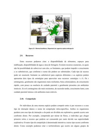 Figura 15 - Biomas brasileiros. Disponível em: agencia.cnptia.embrapa.br

2.9.

Recursos

Entre recursos podemos citar: a disponibilidade de alimentos, espaços para
nidificação, disponibilidade de água e área de forrageio. Existem recursos essenciais, os quais
não há possibilidade de sobreviver sem eles, os limitantes, que podem impedir o crescimento
e os substituíveis, que conforme o nome diz podem ser substituídos. Cada tipo de recurso
pode ser essencial, limitante ou substituível para espécies diferentes e as espécies podem
apresentar dois tipos de estratégias para aproveitar seus recursos: estratégia r e k. Os r
estrategistas, geralmente são organismos mais resilientes, bons colonizadores, de crescimento
rápido, com pouco ou ausência de cuidado parental e geralmente presentes em ambientes
instáveis. Já os k estrategistas são mais resistentes, de sucessão tardia, crescimento lento, com
cuidado parental intenso e de ambientes mais estáveis.

2.10. Competição

Os indivíduos de uma mesma espécie podem competir entre si por recursos e a esse
tipo de interação damos o nome de competição intra-específica. Ambos os organismos
perdem com esse tipo de interação e ela pode ser dividida em explorativa, quando ocorre sem
confronto direto. Por exemplo, competindo por néctar de flores, o individuo que chegar
primeiro retira o recurso que poderia ser consumido por outro devido sua superioridade
explorativa. O outro tipo de competição é denominada interativa e nesse tipo ocorre confronto
direto. Como exemplo podemos citar o territorialismo que ocorre em alguns grupos de

 