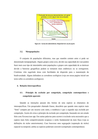 Figura 21 - Curvas de sobrevivência. Disponível em: eco.ib.usp.br.

3.2.

Metapopulações

O conjunto de populações diferentes, mas que mantêm contato entre si pode ser
denominado metapopulação. Alguns grupos como aves, devido sua capacidade de voar podem
fazer mais esse tipo de intercâmbio entre populações e grupos sem capacidade de se deslocar
devido a barreiras geográficas podem se tornarem mais endêmicos ou se extinguirem.
Cientistas vêm sugerindo áreas com facilidades de dispersão para a manutenção da
biodiversidade. Alguns defendem os corredores ecológicos (veja em nossa pagina inicial um
texto sobre os corredores ecológicos).

4. Relações Interespecíficas

4.1.

Princípio da exclusão por competição, competição contemporânea e
competição aparente

Quando as interações passam dos limites de uma espécie as chamamos de
interespecíficas. Um pesquisador chamado Gause, descobriu que quando uma espécie mais
“forte” compete por um recurso com outra, a tendência é que a segunda seja excluída por
competição. Assim ele criou o principio da exclusão por competição, baseando em um estudo
feito com Paramecium spp. Em outras palavras para ocorrer à exclusão seria necessário que a
espécie mais forte competitivamente ocupasse o nicho fundamental da mais fraca (veja as
definições de nicho anteriormente). Caso houvesse uma segregação (separação de nicho)
espacial ou temporal, ambas as espécies poderiam coexistir (competição contemporânea).

 