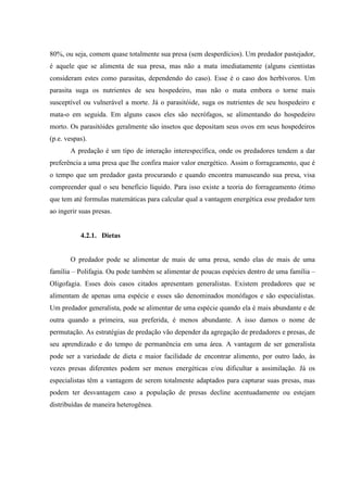 80%, ou seja, comem quase totalmente sua presa (sem desperdícios). Um predador pastejador,
é aquele que se alimenta de sua presa, mas não a mata imediatamente (alguns cientistas
consideram estes como parasitas, dependendo do caso). Esse é o caso dos herbívoros. Um
parasita suga os nutrientes de seu hospedeiro, mas não o mata embora o torne mais
susceptível ou vulnerável a morte. Já o parasitóide, suga os nutrientes de seu hospedeiro e
mata-o em seguida. Em alguns casos eles são necrófagos, se alimentando do hospedeiro
morto. Os parasitóides geralmente são insetos que depositam seus ovos em seus hospedeiros
(p.e. vespas).
A predação é um tipo de interação interespecífica, onde os predadores tendem a dar
preferência a uma presa que lhe confira maior valor energético. Assim o forrageamento, que é
o tempo que um predador gasta procurando e quando encontra manuseando sua presa, visa
compreender qual o seu benefício líquido. Para isso existe a teoria do forrageamento ótimo
que tem até formulas matemáticas para calcular qual a vantagem energética esse predador tem
ao ingerir suas presas.

4.2.1. Dietas

O predador pode se alimentar de mais de uma presa, sendo elas de mais de uma
família – Polifagia. Ou pode também se alimentar de poucas espécies dentro de uma família –
Oligofagia. Esses dois casos citados apresentam generalistas. Existem predadores que se
alimentam de apenas uma espécie e esses são denominados monófagos e são especialistas.
Um predador generalista, pode se alimentar de uma espécie quando ela é mais abundante e de
outra quando a primeira, sua preferida, é menos abundante. A isso damos o nome de
permutação. As estratégias de predação vão depender da agregação de predadores e presas, de
seu aprendizado e do tempo de permanência em uma área. A vantagem de ser generalista
pode ser a variedade de dieta e maior facilidade de encontrar alimento, por outro lado, às
vezes presas diferentes podem ser menos energéticas e/ou dificultar a assimilação. Já os
especialistas têm a vantagem de serem totalmente adaptados para capturar suas presas, mas
podem ter desvantagem caso a população de presas decline acentuadamente ou estejam
distribuídas de maneira heterogênea.

 