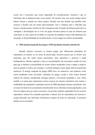 ocorra isso é necessário que exista capacidade de reconhecimento, memória e que os
indivíduos não se dispersem (que vivam juntos). No terceiro caso, isso ocorre porque outras
baleias forçam a entrada em outros grupos, fazendo com que tenham que partilhar mais
recursos e ficando com um menor aproveitamento. Isso é vantajoso para o indivíduo que
forçou a entrada porque sozinho ele não conseguiria nada. Fazendo um balanço geral entre as
vantagens e desvantagens de se viver em grupo devemos pensar no tipo de alimento que
consomem, se vale a pena ser dividido; se a pressão de predação é maior individualmente ou
em grupo; se há possibilidade de reconhecimento e como reagem aos efeitos da densidade.

6. MIP (manejo integrado de pragas) e PMS (produção máxima sustentável)

Quando espécies invasoras se tornam pragas que influenciam plantações de
importância ao homem ou em áreas de preservação, devemos pensar que se formos usar
pesticidas, que eles sejam menos persistentes, mais específicos o possível e ainda
biodegradáveis. Mesmo seguindo a risca as recomendações são necessários estudos de caso
para que se diminua a possibilidade de ocorrer efeitos inesperados como o ataque a espécies
nativas quando se utiliza, por exemplo, o controle biológico (outra opção além dos pesticidas
químicos). O manejo integrado de pragas (MIP) deve ser minucioso, mas podemos evitar
outros problemas como lixiviação, instalação de pragas, erosão e entre outros fazendo
rodízios de culturas, introduzindo inimigos naturais e novamente estudando o caso. Outra
medida a se tomar para explorarmos nossos recursos de maneira sustentável seria manter a
estabilidade das populações exploradas através da PMS (produção máxima sustentável). Isso
só é possível através de recrutamento (introduzindo novos indivíduos nessas populações), cota
fixa (em alguns casos já ocorre com peixes, do governo estipular quantidade fixa de recursos
capturados), esforço fixo (cedendo permissão a número fixo de exploradores de recursos) e
escape (deixando que indivíduos literalmente escapem de áreas de exploração. A piracema
poderia ser um exemplo).

 