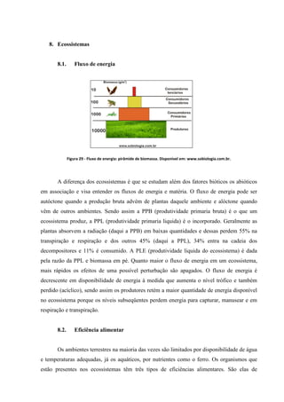 8. Ecossistemas

8.1.

Fluxo de energia

Figura 29 - Fluxo de energia: pirâmide de biomassa. Disponível em: www.sobiologia.com.br.

A diferença dos ecossistemas é que se estudam além dos fatores bióticos os abióticos
em associação e visa entender os fluxos de energia e matéria. O fluxo de energia pode ser
autóctone quando a produção bruta advém de plantas daquele ambiente e alóctone quando
vêm de outros ambientes. Sendo assim a PPB (produtividade primaria bruta) é o que um
ecossistema produz, a PPL (produtividade primaria liquida) é o incorporado. Geralmente as
plantas absorvem a radiação (daqui a PPB) em baixas quantidades e dessas perdem 55% na
transpiração e respiração e dos outros 45% (daqui a PPL), 34% entra na cadeia dos
decompositores e 11% é consumido. A PLE (produtividade liquida do ecossistema) é dada
pela razão da PPL e biomassa em pé. Quanto maior o fluxo de energia em um ecossistema,
mais rápidos os efeitos de uma possível perturbação são apagados. O fluxo de energia é
decrescente em disponibilidade de energia à medida que aumenta o nível trófico e também
perdido (acíclico), sendo assim os produtores retém a maior quantidade de energia disponível
no ecossistema porque os níveis subseqüentes perdem energia para capturar, manusear e em
respiração e transpiração.

8.2.

Eficiência alimentar

Os ambientes terrestres na maioria das vezes são limitados por disponibilidade de água
e temperaturas adequadas, já os aquáticos, por nutrientes como o ferro. Os organismos que
estão presentes nos ecossistemas têm três tipos de eficiências alimentares. São elas de

 