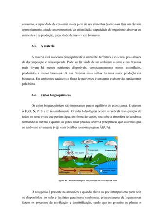 consumo, a capacidade de consumir maior parte de seu alimentos (carnívoros têm um elevado
aproveitamento, citado anteriormente); de assimilação, capacidade do organismo absorver os
nutrientes e de produção, capacidade de investir em biomassa.

8.3.

A matéria

A matéria está associada principalmente a ambientes terrestres e é cíclica, pois através
da decomposição é reincorporada. Pode ser lixiviada de um ambiente a outro e em florestas
mais jovens há menos nutrientes disponíveis, consequentemente menos assimilados,
produzidos e menor biomassa. Já nas florestas mais velhas há uma maior produção em
biomassa. Em ambientes aquáticos o fluxo de nutrientes é constante e absorvido rapidamente
pela biota.

8.4.

Ciclos biogeoquímicos

Os ciclos biogeoquímicos são importantes para o equilíbrio do ecossistema. E citamos
o H2O, N, P, S e C resumidamente. O ciclo hidrológico ocorre através da transpiração de
todos os seres vivos que perdem água em forma de vapor, essa sobe a atmosfera se condensa
formando as nuvens e quando as gotas estão pesadas ocorre a precipitação que distribui água
ao ambiente novamente (veja mais detalhes na nossa paginas ÁGUA).

Figura 30 - Ciclo hidrológico. Disponível em: coladaweb.com

O nitrogênio é presente na atmosfera e quando chove ou por intemperismo parte dele
se disponibiliza no solo e bactérias geralmente simbiontes, principalmente de leguminosas
fazem os processos de nitrificação e desnitrificação, sendo que no primeiro as plantas o

 