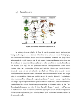 8.5.

Teias alimentares

Figura 35 - Teia alimentar. Disponível em: sobiologia.com.br.

As teias envolvem as relações de fluxo de energia e matéria através das interações
biológicas. Em alguns casos podem ser utilizadas a favor do homem para controlar pragas,
mas como dito anteriormente podem causar efeito inesperado (se tornar uma praga ou se
alimentar não da espécie invasora, mas de uma nativa). Uma comunidade que sofre alterações
de abundância da sua composição especifica pode sofrer um efeito em cascata. Entenda: se
um produtor (p.e. alga) tem sua população reduzida, consequentemente haverá menos
recursos para o C1 (consumidor primário, que podemos colocar aqui como um peixe
pequeno) e esse por sua vez reduzirá a população do C2 (p.e. peixe médio) e assim
sucessivamente até chegar ao último consumidor. Por isso denominamos cascata, pois atinge
todos os níveis tróficos. Nesse caso o efeito ocorreu de maneira Botton-Up (regulação de
baixo para cima). Uma linhagem de pesquisadores diz que “o mundo é amargo e espinhento”,
isso porque as plantas possuem defesas químicas e físicas que fazem o controle de herbívoros
e sucessivos níveis tróficos. Outra linhagem que defende os efeitos em cascata do tipo TopDown (regulação de cima para baixo de efeito alternado), diz que “o mundo é verde” porque
os predadores são muito eficientes e controlam as populações de cima para baixo a ponto de
deixarem poucos herbívoros e esses causarem poucos danos as plantas permitindo a existência
de um mundo verde.

 