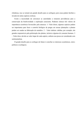 climáticas, isso se tornará um grande desafio para os ecólogos), pois essas podem facilitar a
invasão de outras espécies exóticas.
Existe a necessidade de convencer as autoridades a tomarem providências para a
conservação da biodiversidade e exploração consciente. Podemos elencar três valores de
importância econômica favorecidos pela natureza: 1- Valor direto, algumas espécies podem
ser importantes para fazer o controle biológico de pragas em nossas plantações e plantas
podem ser usadas na fabricação de remédios. 2 – Valor indireto: abelhas, por exemplo, são
grandes responsáveis pela polinização das plantas, inclusive algumas de consumo humano. 3
– Valor ético, devido ao valor ímpar de cada espécie, embora esse possa ser considerado com
sentimentalista.
O grande desafio para os ecólogos do futuro é conciliar os interesses econômicos, sóciopolíticos e ecológicos.

 