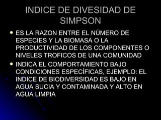 INDICE DE DIVESIDAD DE SIMPSON ES LA RAZON ENTRE EL NÚMERO DE ESPECIES Y LA BIOMASA O LA PRODUCTIVIDAD DE LOS COMPONENTES O NIVELES TROFICOS DE UNA COMUNIDAD INDICA EL COMPORTAMIENTO BAJO CONDICIONES ESPECÍFICAS, EJEMPLO: EL INDICE DE BIODIVERSIDAD ES BAJO EN AGUA SUCIA Y CONTAMINADA Y ALTO EN AGUA LIMPIA 