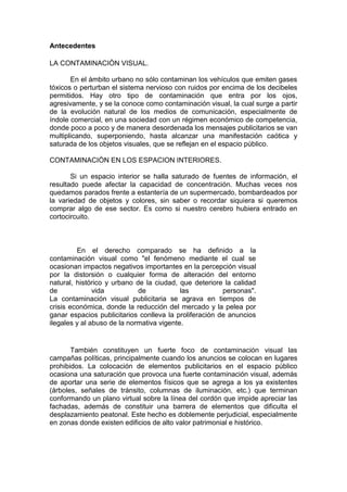 Antecedentes

LA CONTAMINACIÒN VISUAL.

       En el ámbito urbano no sólo contaminan los vehículos que emiten gases
tóxicos o perturban el sistema nervioso con ruidos por encima de los decibeles
permitidos. Hay otro tipo de contaminación que entra por los ojos,
agresivamente, y se la conoce como contaminación visual, la cual surge a partir
de la evolución natural de los medios de comunicación, especialmente de
índole comercial, en una sociedad con un régimen económico de competencia,
donde poco a poco y de manera desordenada los mensajes publicitarios se van
multiplicando, superponiendo, hasta alcanzar una manifestación caótica y
saturada de los objetos visuales, que se reflejan en el espacio público.

CONTAMINACIÒN EN LOS ESPACION INTERIORES.

       Si un espacio interior se halla saturado de fuentes de información, el
resultado puede afectar la capacidad de concentración. Muchas veces nos
quedamos parados frente a estantería de un supermercado, bombardeados por
la variedad de objetos y colores, sin saber o recordar siquiera si queremos
comprar algo de ese sector. Es como si nuestro cerebro hubiera entrado en
cortocircuito.



         En el derecho comparado se ha definido a la
contaminación visual como "el fenómeno mediante el cual se
ocasionan impactos negativos importantes en la percepción visual
por la distorsión o cualquier forma de alteración del entorno
natural, histórico y urbano de la ciudad, que deteriore la calidad
de             vida          de            las          personas".
La contaminación visual publicitaria se agrava en tiempos de
crisis económica, donde la reducción del mercado y la pelea por
ganar espacios publicitarios conlleva la proliferación de anuncios
ilegales y al abuso de la normativa vigente.


       También constituyen un fuerte foco de contaminación visual las
campañas políticas, principalmente cuando los anuncios se colocan en lugares
prohibidos. La colocación de elementos publicitarios en el espacio público
ocasiona una saturación que provoca una fuerte contaminación visual, además
de aportar una serie de elementos físicos que se agrega a los ya existentes
(árboles, señales de tránsito, columnas de iluminación, etc.) que terminan
conformando un plano virtual sobre la línea del cordón que impide apreciar las
fachadas, además de constituir una barrera de elementos que dificulta el
desplazamiento peatonal. Este hecho es doblemente perjudicial, especialmente
en zonas donde existen edificios de alto valor patrimonial e histórico.
 