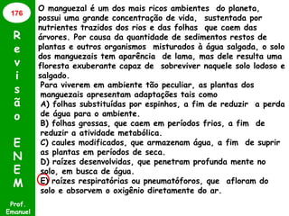 Prof.
Emanuel
R
e
v
i
s
ã
o
E
N
E
M
O manguezal é um dos mais ricos ambientes do planeta,
possui uma grande concentração de vida, sustentada por
nutrientes trazidos dos rios e das folhas que caem das
árvores. Por causa da quantidade de sedimentos restos de
plantas e outros organismos misturados à água salgada, o solo
dos manguezais tem aparência de lama, mas dele resulta uma
floresta exuberante capaz de sobreviver naquele solo lodoso e
salgado.
176
Para viverem em ambiente tão peculiar, as plantas dos
manguezais apresentam adaptações tais como
A) folhas substituídas por espinhos, a fim de reduzir a perda
de água para o ambiente.
B) folhas grossas, que caem em períodos frios, a fim de
reduzir a atividade metabólica.
C) caules modificados, que armazenam água, a fim de suprir
as plantas em períodos de seca.
D) raízes desenvolvidas, que penetram profunda mente no
solo, em busca de água.
E) raízes respiratórias ou pneumatóforos, que afloram do
solo e absorvem o oxigênio diretamente do ar.
 