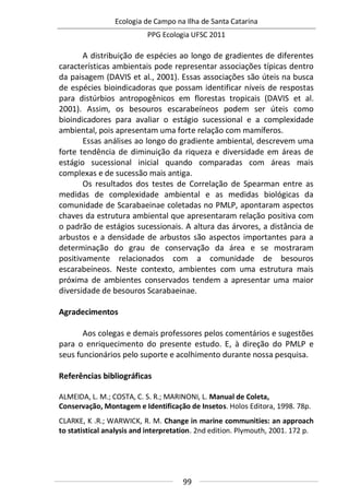 Ecologia de Campo na Ilha de Santa Catarina
PPG Ecologia UFSC 2011
99
A distribuição de espécies ao longo de gradientes de diferentes
características ambientais pode representar associações típicas dentro
da paisagem (DAVIS et al., 2001). Essas associações são úteis na busca
de espécies bioindicadoras que possam identificar níveis de respostas
para distúrbios antropogênicos em florestas tropicais (DAVIS et al.
2001). Assim, os besouros escarabeíneos podem ser úteis como
bioindicadores para avaliar o estágio sucessional e a complexidade
ambiental, pois apresentam uma forte relação com mamíferos.
Essas análises ao longo do gradiente ambiental, descrevem uma
forte tendência de diminuição da riqueza e diversidade em áreas de
estágio sucessional inicial quando comparadas com áreas mais
complexas e de sucessão mais antiga.
Os resultados dos testes de Correlação de Spearman entre as
medidas de complexidade ambiental e as medidas biológicas da
comunidade de Scarabaeinae coletadas no PMLP, apontaram aspectos
chaves da estrutura ambiental que apresentaram relação positiva com
o padrão de estágios sucessionais. A altura das árvores, a distância de
arbustos e a densidade de arbustos são aspectos importantes para a
determinação do grau de conservação da área e se mostraram
positivamente relacionados com a comunidade de besouros
escarabeíneos. Neste contexto, ambientes com uma estrutura mais
próxima de ambientes conservados tendem a apresentar uma maior
diversidade de besouros Scarabaeinae.
Agradecimentos
Aos colegas e demais professores pelos comentários e sugestões
para o enriquecimento do presente estudo. E, à direção do PMLP e
seus funcionários pelo suporte e acolhimento durante nossa pesquisa.
Referências bibliográficas
ALMEIDA, L. M.; COSTA, C. S. R.; MARINONI, L. Manual de Coleta,
Conservação, Montagem e Identificação de Insetos. Holos Editora, 1998. 78p.
CLARKE, K .R.; WARWICK, R. M. Change in marine communities: an approach
to statistical analysis and interpretation. 2nd edition. Plymouth, 2001. 172 p.
 