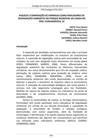 Ecologia de Campo na Ilha de Santa Catarina
PPG Ecologia UFSC 2011
101
RIQUEZA E COMPOSIÇÃO DE FORMIGAS COMO INDICADORES DE
DEGRADAÇÃO AMBIENTAL NO PARQUE MUNICIPAL DA LAGOA DO
PERI, FLORIANÓPOLIS, SC
SAITO, Erica Naomi
HERBST, Dannieli Firme
FUENTES, Eduardo Vetromilla
TSUDA, Érika Tiemi
SALDANHA, Juliana Hammel
LOPES, Benedito Cortês
Introdução
A expansão de atividades socioeconômicas tem sido o principal
fator responsável por modificações na estrutura de ecossistemas
naturais. A supressão de vegetações nativas pela necessidade de usos
múltiplos do solo vem atingindo níveis alarmantes em escala global
(PIRES; FERNANDEZ; BARROS, 2006). Níveis diferenciados de
degradação ambiental são resultantes de diferentes intervenções
antrópicas, tais como desmatamentos para fins de ocupação urbana,
plantações de espécies exóticas para produção de madeira, entre
outros (REIS; ZAMBONIN; NAKAZONO, 1999). Planos de
monitoramento ambiental vêm sendo desenvolvidos no sentido de
detectar e prevenir a ocorrência de impactos sobre os ecossistemas
naturais. A utilização de comunidades biológicas, tais como plantas e
animais, tem sido largamente empregada para tais finalidades.
Medidas de riqueza de espécies podem ser indicadoras da perda de
diversidade e do empobrecimento estrutural de ecossistemas
(ALONSO, 2000).
Dentre as comunidades de insetos, as formigas (Hymenoptera,
Formicidae) vêm sendo apontadas como indicadoras de degradação
ambiental, em virtude de sua elevada diversidade e capacidade de
adaptação. A diversidade de funções e relações ecológicas
desenvolvidas com outros organismos, além da facilidade de
amostragem e identificação e da rápida resposta destes organismos às
mudanças ambientais são algumas das características que permitem
sua utilização como indicadores ambientais (ARCILA; LOZANO-
ZAMBRANO, 2003).
 