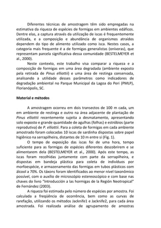 Diferentes técnicas de amostragem têm sido empregadas na
estimativa da riqueza de espécies de formigas em ambientes edáficos.
Dentre elas, a captura através da utilização de iscas é frequentemente
utilizada, e a composição e abundância de organismos atraídos
dependem do tipo de alimento utilizado como isca. Nestes casos, a
categoria mais frequente é a de formigas generalistas (onívoras), que
representam parcela significativa dessa comunidade (BESTELMEYER et
al., 2000).
Neste contexto, este trabalho visa comparar a riqueza e a
composição de formigas em uma área degradada (ambiente exposto
pela retirada de Pinus elliottii) e uma área de restinga conservada,
analisando a utilidade desses parâmetros como indicadores de
degradação ambiental no Parque Municipal da Lagoa do Peri (PMLP),
Florianópolis, SC.
Material e métodos
A amostragem ocorreu em dois transectos de 100 m cada, um
em ambiente de restinga e outro na área adjacente de plantação de
Pinus elliottii recentemente sujeita a desmatamento, apresentando
solo exposto e grande quantidade de agulhas (folhas) e estróbios (parte
reprodutiva) de P. elliottii. Para a coleta de formigas em cada ambiente
amostrado foram colocadas 10 iscas de sardinha dispostas sobre papel
higiênico na serrapilheira, distantes de 10 m entre si (Fig. 1).
O tempo de exposição das iscas foi de uma hora, tempo
suficiente para as formigas de espécies diferentes descobrirem e se
alimentarem dela (BESTELMEYER et al., 2000). Após este tempo, as
iscas foram recolhidas juntamente com parte da serrapilheira, e
dispostas em bandeja plástica para coleta de indivíduos por
morfoespécie, e armazenamento das formigas em tubos plásticos com
álcool a 70%. Os táxons foram identificados ao menor nível taxonômico
possível, com o auxílio de microscópio estereoscópico e com base nas
chaves do livro “Introducción a las hormigas de la Región Neotropical”
de Fernández (2003).
A riqueza foi estimada pelo número de espécies por amostra. Foi
calculada a freqüência de ocorrência, bem como as curvas de
rarefação, utilizando os métodos Jacknife1 e Jacknife2, para cada área
amostrada. Foi realizada análise de agrupamento de amostras
 