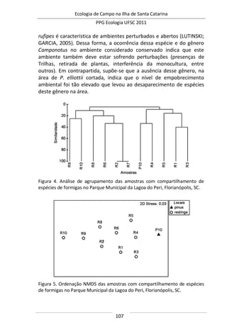 Ecologia de Campo na Ilha de Santa Catarina
PPG Ecologia UFSC 2011
107
rufipes é característica de ambientes perturbados e abertos (LUTINSKI;
GARCIA, 2005). Dessa forma, a ocorrência dessa espécie e do gênero
Camponotus no ambiente considerado conservado indica que este
ambiente também deve estar sofrendo perturbações (presenças de
Trilhas, retirada de plantas, interferência da monocultura, entre
outros). Em contrapartida, supõe-se que a ausência desse gênero, na
área de P. elliottii cortada, indica que o nível de empobrecimento
ambiental foi tão elevado que levou ao desaparecimento de espécies
deste gênero na área.
Figura 4. Análise de agrupamento das amostras com compartilhamento de
espécies de formigas no Parque Municipal da Lagoa do Peri, Florianópolis, SC.
Figura 5. Ordenação NMDS das amostras com compartilhamento de espécies
de formigas no Parque Municipal da Lagoa do Peri, Florianópolis, SC.
 