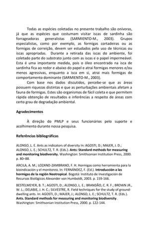 Todas as espécies coletadas no presente trabalho são onívoras,
já que as espécies que costumam visitar iscas de sardinha são
forrageadoras generalistas (SARMIENTO-M., 2003). Grupos
especialistas, como por exemplo, as formigas cortadeiras ou as
formigas de correição, devem ser estudados pelo uso de técnicas ou
iscas apropriadas. Durante a retirada das iscas do ambiente, foi
coletado parte do substrato junto com as iscas e o papel impermeável.
Esta é uma importante medida, pois o óleo encontrado na isca de
sardinha fica ao redor e abaixo do papel e atrai formigas menores e/ou
menos agressivas, enquanto a isca em si, atrai mais formigas de
comportamento dominante (SARMIENTO-M., 2003).
Com base nos dados discutidos, percebe-se que as áreas
possuem riquezas distintas e que as perturbações ambientais afetam a
fauna de formigas. Estes são organismos de fácil coleta e que permitem
rápida obtenção de resultados e inferências a respeito de áreas com
certo grau de degradação ambiental.
Agradecimentos
À direção do PMLP e seus funcionários pelo suporte e
acolhimento durante nossa pesquisa.
Referências bibliográficas
ALONSO, L. E. Ants as indicators of diversity In: AGOSTI, D.; MAJER, J. D.;
ALONSO, L. E.; SCHULTZ, T. R. (Eds.). Ants: Standard methods for measuring
and monitoring biodiversity. Washington: Smithsonian Institution Press, 2000.
p. 80–88.
ARCILA, A. M.; LOZANO-ZAMBRANO, F. H. Hormigas como herramienta para la
bioindicación y el monitoreo. In: FERNÁNDEZ, F. (Ed.). Introducción a las
hormigas de la región Neotropical. Bogotá: Instituto de Investigación de
Recursos Biológicos Alexander von Humboldt, 2003. p. 159-166.
BESTELMEYER, B. T.; AGOSTI, D.; ALONSO, L. E.; BRANDÃO, C. R. F.; BROWN JR.,
W. L.; DELABIE, J. H. C.; SILVESTRE, R. Field techniques for the study of ground-
dwelling ants. In: AGOSTI, D.; MAJER, J.; ALONSO, L. E.; SCHULTZ, T. R. (Eds.).
Ants. Standard methods for measuring and monitoring biodiversity.
Washington: Smithsonian Institution Press, 2000. p. 122-144.
 