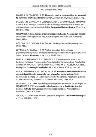 Ecologia de Campo na Ilha de Santa Catarina
PPG Ecologia UFSC 2011
109
CLARKE, K .R.; WARWICK, R. M. Change in marine communities: an approach
to statistical analysis and interpretation. 2nd edition. Plymouth, 2001. 172 p.
DELABIE, J. H. C.; PAIM, V. R. L.; NASCIMENTO, E. C.; CAMPIOLO, S.; MARIANO,
C. dos S. F. As formigas como indicadores biológicos do impacto humano em
manguezais da costa sudeste da Bahia. Neotropical Entomology, v. 35, n. 5, p.
602-615, 2006.
FERNÁNDEZ, F. Introducción a las hormigas de la Región Neotropical. Bogotá:
Instituto de Investigación de Recursos Biológicos Alexander von Humboldt,
2003. 398 p.
HÖLLDOBLER, B.; WILSON, E. O. The ants. Belknap: Harvard University Press,
1990. 732 p.
LUTINSKI, J. A.; GARCIA, F. R. M. Análise faunística de Formicidae
(Hymenoptera: Apocrita) em ecossistema degradado no município de Chapecó,
Santa Catarina. Biotemas, v. 18, n. 2,p. 73-86, 2005.
PIRES, A. S.; FERNANDEZ, A. S.; BARROS, C. S. Vivendo em um Mundo em
Pedaços: Efeitos da Fragmentação Florestal sobre Comunidades e Populações
Animais. In: ROCHA, C. F.; BERGALLO, H.G.; SLUYS, M. V.; ALVES, M. A. S. (Eds.).
Biologia da Conservação: Essências. São Carlos: RIMA, 2006. p. 231-260
REIS, A.; ZAMBONIN, R. M.; NAKAZONO, E. M. Recuperação de áreas florestais
degradadas utilizando a sucessão e as interações planta-animal. Série
Cadernos da Biosfera 14. São Paulo: Conselho Nacional da Reserva da Biosfera
da Mata Atlântica / Governo do Estado de São Paulo, 1999. 42 p.
SARMIENTO, C. E. 2003. Metodologías de captura y estudio de las hormigas. In:
FERNÁNDEZ, F. (Ed.) Introducción a las hormigas de la Región Neotropical.
Bogotá: Instituto de Investigación de Recursos Biológicos Alexander von
Humboldt, 2003. p. 201-210.
WILSON, E. O. Which are the most prevalent ant genera? Studia Entomologica,
v. 19, p. 187–200, 1976.
 