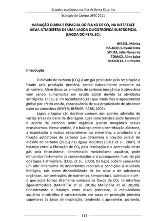 Estudos ecológicos na Ilha de Santa Catarina
Ecologia de Campo UFSC 2011
113
VARIAÇÃO DIÁRIA E ESPACIAL DO FLUXO DE CO2 NA INTERFACE
ÁGUA-ATMOSFERA DE UMA LAGOA OLIGOTRÓFICA SUBTROPICAL
(LAGOA DO PERI, SC).
HESSEL, Mônica
PALUDO, Giovani Festa
SOUZA, Julia Nunes de
TOMAZI, Aline Luiza
MAROTTA, Humberto
Introdução
O dióxido de carbono (CO2) é um gás produzido pela respiração e
fixado pela produção primária, sendo naturalmente presente na
atmosfera. Além disso, as emissões de carbono inorgânico à atmosfera
vêm sendo aumentadas em escala global devido às atividades
antrópicas. O CO2 é um reconhecido gás que intensifica o aquecimento
global por efeito estufa, consequência de sua propriedade de absorver
calor na atmosfera (ROYER; BERNER; PARK, 2007).
Lagos e lagoas são destinos comuns aos aportes advindos de
vastas áreas na bacia de drenagem. Essa característica pode favorecer
o aporte de carbono tanto orgânico quanto inorgânico nesses
ecossistemas. Nesse sentido, é o balanço entre a contribuição alóctone,
a exportação a outros ecossistemas ou atmosfera, a produção e a
fixação autóctones de carbono que determina a pressão parcial de
dióxido de carbono (pCO2) nas águas lacustres (COLE et al., 2007). O
balanço entre a liberação de CO2 pela respiração e a apreensão deste
gás pela fotossíntese, denominado metabolismo aquático, pode
influenciar fortemente as concentrações e o subsequente fluxo do gás
dos lagos à atmosfera, (COLE et al., 2000). Os lagos podem apresentar
um alto dinamismo de importantes recursos e condições à atividade
biológica, tais como disponibilidade de luz solar e de substratos
orgânicos, concentrações de nutrientes, temperatura, salinidade e pH -
o que pode tornar altamente variáveis os fluxos de CO2 na interface
água-atmosfera (MAROTTA et al. 2010a; MAROTTA et al. 2010b).
Considerando o balanço entre esses processos, o metabolismo
aquático autotrófico é caracterizado por taxas de produção primária
superiores às taxas de respiração, tendendo a apresentar, portanto,
 