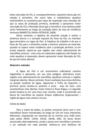 baixa saturação de CO2 e, consequentemente, sequestro desse gás em
relação à atmosfera. Por outro lado, o metabolismo aquático
heterotrófico se caracteriza por taxas de respiração mais elevadas do
que as taxas de produção primária, tendendo a apresentar maior
saturação de CO2 e liberação desse gás à atmosfera. Esse balanço pode
variar fortemente ao longo da oscilação diária da taxa de incidência
luminosa (MAROTTA; PAIVA; PETRUCIO, 2009).
Nesse contexto, o objetivo do presente estudo é avaliar a
dinâmica diurna e a variação espacial do fluxo de CO2 na interface
água-atmosfera na Lagoa do Peri. A hipótese do trabalho é de que o
fluxo de CO2 para a atmosfera tende a diminuir próximo ao meio-dia,
quando se espera maior incidência solar à produção primária. Já em
escala espacial, espera-se que regiões com maior adensamento de
macrófitas emersas - mais ricas em substratos orgânicos não fixados no
meio aquático à respiração, devem apresentar maior liberação de CO2
do que em áreas abertas.
Material e métodos
A lagoa do Peri é um ecossistema subtropical costeiro
oligotrófico e apresenta, em sua zona pelágica, alternância entre
regiões com adensamento de macrófitas aquáticas emersas e regiões
marginais abertas. Nesse contexto, foram avaliadas duas áreas distintas
na porção nordeste da lagoa, adjacentes à Trilha do Saquinho: o
primeiro ponto localiza-se próximo à praia - área de lazer, com
características mais abertas, maior mistura e fluxo d’água, e o segundo
ponto localiza-se em uma área mais remota, onde é encontrado um
banco de macrófitas da espécie Scirpus californicus (Cyperaceae) –
região de águas mais calmas e turvas.
Coleta de dados
Para a coleta de dados, os pontos amostrais (área com e sem
macrófitas) foram monitorados ao longo de 12h em cinco momentos
diferentes, respeitando um intervalo de no mínimo uma 1h30 entre
cada coleta (9h45, 11h45, 15h10, 16h40, 20h). Os locais foram
amostrados alternadamente, sendo o ponto sem macrófitas o primeiro
a ser coletado em cada período. Utilizou-se uma distância de
 