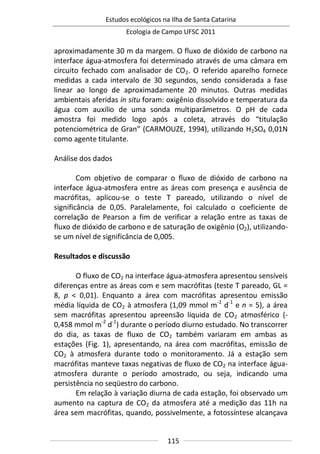 Estudos ecológicos na Ilha de Santa Catarina
Ecologia de Campo UFSC 2011
115
aproximadamente 30 m da margem. O fluxo de dióxido de carbono na
interface água-atmosfera foi determinado através de uma câmara em
circuito fechado com analisador de CO2. O referido aparelho fornece
medidas a cada intervalo de 30 segundos, sendo considerada a fase
linear ao longo de aproximadamente 20 minutos. Outras medidas
ambientais aferidas in situ foram: oxigênio dissolvido e temperatura da
água com auxilio de uma sonda multiparâmetros. O pH de cada
amostra foi medido logo após a coleta, através do “titulação
potenciométrica de Gran” (CARMOUZE, 1994), utilizando H2SO4 0,01N
como agente titulante.
Análise dos dados
Com objetivo de comparar o fluxo de dióxido de carbono na
interface água-atmosfera entre as áreas com presença e ausência de
macrófitas, aplicou-se o teste T pareado, utilizando o nível de
significância de 0,05. Paralelamente, foi calculado o coeficiente de
correlação de Pearson a fim de verificar a relação entre as taxas de
fluxo de dióxido de carbono e de saturação de oxigênio (O2), utilizando-
se um nível de significância de 0,005.
Resultados e discussão
O fluxo de CO2 na interface água-atmosfera apresentou sensíveis
diferenças entre as áreas com e sem macrófitas (teste T pareado, GL =
8, p < 0,01). Enquanto a área com macrófitas apresentou emissão
média líquida de CO2 à atmosfera (1,09 mmol m-2
d-1
e n = 5), a área
sem macrófitas apresentou apreensão líquida de CO2 atmosférico (-
0,458 mmol m-2
d-1
) durante o período diurno estudado. No transcorrer
do dia, as taxas de fluxo de CO2 também variaram em ambas as
estações (Fig. 1), apresentando, na área com macrófitas, emissão de
CO2 à atmosfera durante todo o monitoramento. Já a estação sem
macrófitas manteve taxas negativas de fluxo de CO2 na interface água-
atmosfera durante o período amostrado, ou seja, indicando uma
persistência no seqüestro do carbono.
Em relação à variação diurna de cada estação, foi observado um
aumento na captura de CO2 da atmosfera até a medição das 11h na
área sem macrófitas, quando, possivelmente, a fotossíntese alcançava
 