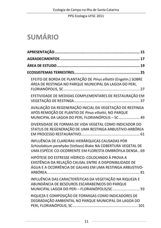 Ecologia de Campo na Ilha de Santa Catarina
PPG Ecologia UFSC 2011
11
SUMÁRIO
APRESENTAÇÃO............................................................................... 15
AGRADECIMENTOS .......................................................................... 17
ÁREA DE ESTUDO............................................................................. 19
ECOSSISTEMAS TERRESTRES............................................................. 25
EFEITO DE BORDA DE PLANTAÇÃO DE Pinus elliottii (Engelm.) SOBRE
ÁREA DE RESTINGA NO PARQUE MUNICIPAL DA LAGOA DO PERI,
FLORIANÓPOLIS, SC ............................................................................ 27
EFETIVIDADE DE MEDIDAS COMPLEMENTARES DE RESTAURAÇÃO EM
VEGETAÇÃO DE RESTINGA.................................................................. 37
AVALIAÇÃO DA REGENERAÇÃO INICIAL DA VEGETAÇÃO DE RESTINGA
APÓS REMOÇÃO DE PLANTIO DE Pinus elliottii, NO PARQUE
MUNICIPAL DA LAGOA DO PERI, FLORIANÓPOLIS – SC..................... 49
DIVERSIDADE DE FORMAS DE VIDA VEGETAL COMO INDICADOR DO
STATUS DE REGENERAÇÃO DE UMA RESTINGA ARBUSTIVO-ARBÓREA
EM PROCESSO RESTAURATIVO........................................................... 61
INFLUÊNCIA DE CLAREIRAS HIERÁRQUICAS CAUSADAS POR
Schizolobium parahyba (Vellozo) Blake NA COBERTURA VEGETAL DE
UMA ESPÉCIE CO-OCORRENTE EM FLORESTA OMBRÓFILA DENSA.. 69
HIPÓTESE DO ESTRESSE HÍDRICO: COLOCANDO À PROVA A
EXISTÊNCIA DA RELAÇÃO CAUSAL ENTRE A DISPONIBILIDADE DE
ÁGUA E A OCORRÊNCIA DE GALHAS EM UMA RESTINGA ARBUSTIVO-
ARBÓREA............................................................................................. 81
INFLUÊNCIA DAS CARACTERÍSTICAS DA VEGETAÇÃO NA RIQUEZA E
ABUNDÂNCIA DE BESOUROS ESCARABEÍNEOS DO PARQUE
MUNICIPAL LAGOA DO PERI – FLORIANÓPOLIS/SC........................... 93
RIQUEZA E COMPOSIÇÃO DE FORMIGAS COMO INDICADORES DE
DEGRADAÇÃO AMBIENTAL NO PARQUE MUNICIPAL DA LAGOA DO
PERI, FLORIANÓPOLIS, SC.................................................................101
 