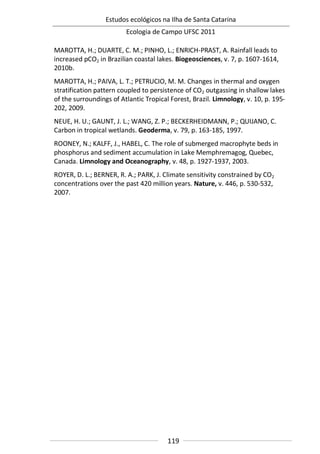 Estudos ecológicos na Ilha de Santa Catarina
Ecologia de Campo UFSC 2011
119
MAROTTA, H.; DUARTE, C. M.; PINHO, L.; ENRICH-PRAST, A. Rainfall leads to
increased pCO2 in Brazilian coastal lakes. Biogeosciences, v. 7, p. 1607-1614,
2010b.
MAROTTA, H.; PAIVA, L. T.; PETRUCIO, M. M. Changes in thermal and oxygen
stratification pattern coupled to persistence of CO2 outgassing in shallow lakes
of the surroundings of Atlantic Tropical Forest, Brazil. Limnology, v. 10, p. 195-
202, 2009.
NEUE, H. U.; GAUNT, J. L.; WANG, Z. P.; BECKERHEIDMANN, P.; QUIJANO, C.
Carbon in tropical wetlands. Geoderma, v. 79, p. 163-185, 1997.
ROONEY, N.; KALFF, J., HABEL, C. The role of submerged macrophyte beds in
phosphorus and sediment accumulation in Lake Memphremagog, Quebec,
Canada. Limnology and Oceanography, v. 48, p. 1927-1937, 2003.
ROYER, D. L.; BERNER, R. A.; PARK, J. Climate sensitivity constrained by CO2
concentrations over the past 420 million years. Nature, v. 446, p. 530-532,
2007.
 