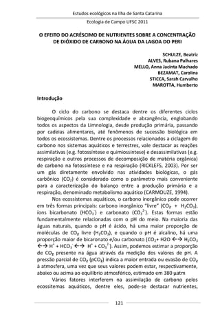 Estudos ecológicos na Ilha de Santa Catarina
Ecologia de Campo UFSC 2011
121
O EFEITO DO ACRÉSCIMO DE NUTRIENTES SOBRE A CONCENTRAÇÃO
DE DIÓXIDO DE CARBONO NA ÁGUA DA LAGOA DO PERI
SCHULZE, Beatriz
ALVES, Rubana Palhares
MELLO, Anna Jacinta Machado
BEZAMAT, Carolina
STICCA, Sarah Carvalho
MAROTTA, Humberto
Introdução
O ciclo do carbono se destaca dentre os diferentes ciclos
biogeoquímicos pela sua complexidade e abrangência, englobando
todos os aspectos da Limnologia, desde produção primária, passando
por cadeias alimentares, até fenômenos de sucessão biológica em
todos os ecossistemas. Dentre os processos relacionados a ciclagem do
carbono nos sistemas aquáticos e terrestres, vale destacar as reações
assimilativas (e.g. fotossíntese e quimiossíntese) e desassimilativas (e.g.
respiração e outros processos de decomposição de matéria orgânica)
de carbono na fotossíntese e na respiração (RICKLEFS, 2003). Por ser
um gás diretamente envolvido nas atividades biológicas, o gás
carbônico (CO2) é considerado como o parâmetro mais conveniente
para a caracterização do balanço entre a produção primária e a
respiração, denominado metabolismo aquático (CARMOUZE, 1994).
Nos ecossistemas aquáticos, o carbono inorgânico pode ocorrer
em três formas principais: carbono inorgânico “livre” (CO2 + H2CO3),
íons bicarbonato (HCO3
-
) e carbonato (CO3
2-
). Estas formas estão
fundamentalmente relacionadas com o pH do meio. Na maioria das
águas naturais, quando o pH é ácido, há uma maior proporção de
moléculas de CO2 livre (H2CO3), e quando o pH é alcalino, há uma
proporção maior de bicaronato e/ou carbonato (CO2+ H2O  H2CO3
 H+
+ HCO3
-
 H+
+ CO3
2-
). Assim, podemos estimar a proporção
de CO2 presente na água através da medição dos valores de pH. A
pressão parcial de CO2 (pCO2) indica a maior entrada ou evasão de CO2
à atmosfera, uma vez que seus valores podem estar, respectivamente,
abaixo ou acima ao equilíbrio atmosférico, estimado em 380 μatm
Vários fatores interferem na assimilação de carbono pelos
ecossitemas aquáticos, dentre eles, pode-se destacar nutrientes,
 