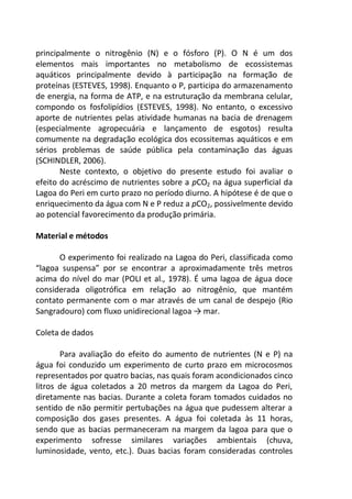 principalmente o nitrogênio (N) e o fósforo (P). O N é um dos
elementos mais importantes no metabolismo de ecossistemas
aquáticos principalmente devido à participação na formação de
proteínas (ESTEVES, 1998). Enquanto o P, participa do armazenamento
de energia, na forma de ATP, e na estruturação da membrana celular,
compondo os fosfolipídios (ESTEVES, 1998). No entanto, o excessivo
aporte de nutrientes pelas atividade humanas na bacia de drenagem
(especialmente agropecuária e lançamento de esgotos) resulta
comumente na degradação ecológica dos ecossitemas aquáticos e em
sérios problemas de saúde pública pela contaminação das águas
(SCHINDLER, 2006).
Neste contexto, o objetivo do presente estudo foi avaliar o
efeito do acréscimo de nutrientes sobre a pCO2 na água superficial da
Lagoa do Peri em curto prazo no período diurno. A hipótese é de que o
enriquecimento da água com N e P reduz a pCO2, possivelmente devido
ao potencial favorecimento da produção primária.
Material e métodos
O experimento foi realizado na Lagoa do Peri, classificada como
“lagoa suspensa” por se encontrar a aproximadamente três metros
acima do nível do mar (POLI et al., 1978). É uma lagoa de água doce
considerada oligotrófica em relação ao nitrogênio, que mantém
contato permanente com o mar através de um canal de despejo (Rio
Sangradouro) com fluxo unidirecional lagoa → mar.
Coleta de dados
Para avaliação do efeito do aumento de nutrientes (N e P) na
água foi conduzido um experimento de curto prazo em microcosmos
representados por quatro bacias, nas quais foram acondicionados cinco
litros de água coletados a 20 metros da margem da Lagoa do Peri,
diretamente nas bacias. Durante a coleta foram tomados cuidados no
sentido de não permitir pertubações na água que pudessem alterar a
composição dos gases presentes. A água foi coletada às 11 horas,
sendo que as bacias permaneceram na margem da lagoa para que o
experimento sofresse similares variações ambientais (chuva,
luminosidade, vento, etc.). Duas bacias foram consideradas controles
 