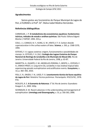 Estudos ecológicos na Ilha de Santa Catarina
Ecologia de Campo UFSC 2011
125
Agradecimentos
Somos gratos aos funcionários do Parque Municipal da Lagoa do
Peri, à FLORAM e à Profa
. Dra
. Malva Isabel Medina Hernández.
Referências bibliográficas
CARMOUZE, J. P. O metabolismo dos ecossistemas aquáticos: fundamentos
teóricos, métodos de estudo e análises químicas. São Paulo: Editora Edgard
Blücher / FAPESP, 1994. 255 p.
COLE, J. J.; CARACO, N. F.; KLING, G. W.; KRATZ, E T. K. Carbon-dioxide
supersaturation in the surface waters of lakes. Science, v. 265, p. 1568-1570,
1994.
ESTEVES, F. A. Lagoas costeiras: origem, funcionamento e possibilidades de
manejo. In. ESTEVES, F. A. (Ed.). Ecologia das Lagoas Costeiras do Parque
Nacional da Restinga de Jurubatiba e do Município de Macaé (RJ). Rio de
Janeiro: Universidade Federal do Rio de Janeiro, 1998, p. 63-87.
MAROTTA, H.; DUARTE, C. M.; MEIRELLES-PEREIRA, F.; BENTO, L.; ESTEVES, F.
A.; ENRICH-PRAST, A. Long-term CO2 variability in two shallow tropical lakes
experiencing episodic eutrophication and acidification events. Ecosystems, v.
13, p. 382–392, 2010.
POLI, C. R.; SNIZEK, F. N.; LAGO, P. A. Levantamento técnico da fauna aquática
da Lagoa do Peri. Relatório Técnico preliminar. Florianópolis: IPUF/UFSC, 1978.
67p.
RICKLEFS, R. E. A Economia da Natureza. 5a
Ed. Rio de Janeiro: Guanabara
Koogan S. A., 2003. 503p.
SCHINDLER, D. W. Recent advances in the understanding and management of
eutrophication. Limnology and Oceanography, v. 51, p. 356-363, 2006.
 