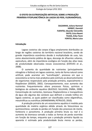 Estudos ecológicos na Ilha de Santa Catarina
Ecologia de Campo UFSC 2011
127
O EFEITO DA EUTROFIZAÇÃO ARTIFICIAL SOBRE A PRODUÇÃO
PRIMÁRIA FITOPLANCTÔNICA DA LAGOA DO PERI, FLORIANÓPOLIS,
SC
SALDANHA, Juliana Hammel
HERBST, Dannieli
FUENTES, Eduardo Vetromilla
SAITO, Erica Naomi
TSUDA, Érika Tiemi
FONTES, Maria Luiza
Introdução
Lagoas costeiras são corpos d’água amplamente distribuídos ao
longo de regiões costeiras do território nacional brasileiro, sendo de
grande importância econômica devido à multiplicidade de usos, tais
como abastecimento público de água, descarga de efluentes urbanos,
aqüicultura, além da importância ecológica em função das altas taxas
de produtividade observadas nesses ecossistemas (ESTEVES et al.,
2008).
O aumento da quantidade de nutrientes (principalmente
nitrogênio e fósforo) em lagoas costeiras, tanto de forma natural como
artificial, pode acarretar em “eutrofização”, processo em que o
ecossistema se torna mais produtivo pelo estímulo ao desenvolvimento
de organismos responsáveis pela produção primária, especialmente o
fitoplâncton (DODDS, 2002). Consequentemente, esse aumento dos
nutrientes frequentemente altera processos físicos, químicos e
biológicos do ambiente aquático (BUCOLO; SULLIVAN; ZIMBA, 2008).
Concentração de nutrientes, biomassa fitoplanctônica e transparência
da água são algumas das variáveis que definem o estado trófico em
lagoas costeiras, as quais podem ser classificadas como oligotróficas,
mesotróficas ou eutróficas (HENNEMANN; PETRUCIO, 2010).
A produção primária de um ecossistema aquático é medida pela
quantidade de matéria orgânica obtida através da fotossíntese ou
quimiossíntese, somada às perdas em função dos processos de morte,
herbivoria e parasitismo. A produção primária bruta ou real é o
aumento da biomassa somado a todas as formas de perda ocorridas
em função do tempo, enquanto que a produção primária líquida ou
aparente é estimada pela produtividade bruta menos as perdas,
 