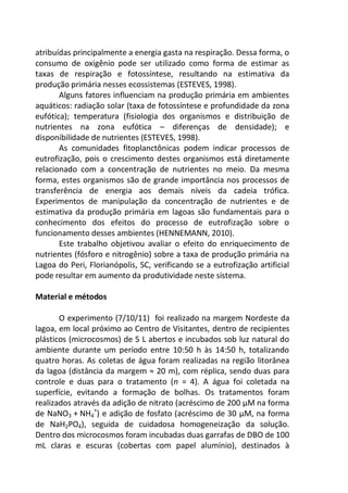 atribuídas principalmente a energia gasta na respiração. Dessa forma, o
consumo de oxigênio pode ser utilizado como forma de estimar as
taxas de respiração e fotossíntese, resultando na estimativa da
produção primária nesses ecossistemas (ESTEVES, 1998).
Alguns fatores influenciam na produção primária em ambientes
aquáticos: radiação solar (taxa de fotossíntese e profundidade da zona
eufótica); temperatura (fisiologia dos organismos e distribuição de
nutrientes na zona eufótica – diferenças de densidade); e
disponibilidade de nutrientes (ESTEVES, 1998).
As comunidades fitoplanctônicas podem indicar processos de
eutrofização, pois o crescimento destes organismos está diretamente
relacionado com a concentração de nutrientes no meio. Da mesma
forma, estes organismos são de grande importância nos processos de
transferência de energia aos demais níveis da cadeia trófica.
Experimentos de manipulação da concentração de nutrientes e de
estimativa da produção primária em lagoas são fundamentais para o
conhecimento dos efeitos do processo de eutrofização sobre o
funcionamento desses ambientes (HENNEMANN, 2010).
Este trabalho objetivou avaliar o efeito do enriquecimento de
nutrientes (fósforo e nitrogênio) sobre a taxa de produção primária na
Lagoa do Peri, Florianópolis, SC, verificando se a eutrofização artificial
pode resultar em aumento da produtividade neste sistema.
Material e métodos
O experimento (7/10/11) foi realizado na margem Nordeste da
lagoa, em local próximo ao Centro de Visitantes, dentro de recipientes
plásticos (microcosmos) de 5 L abertos e incubados sob luz natural do
ambiente durante um período entre 10:50 h às 14:50 h, totalizando
quatro horas. As coletas de água foram realizadas na região litorânea
da lagoa (distância da margem ≈ 20 m), com réplica, sendo duas para
controle e duas para o tratamento (n = 4). A água foi coletada na
superfície, evitando a formação de bolhas. Os tratamentos foram
realizados através da adição de nitrato (acréscimo de 200 µM na forma
de NaNO3 + NH4
+
) e adição de fosfato (acréscimo de 30 µM, na forma
de NaH2PO4), seguida de cuidadosa homogeneização da solução.
Dentro dos microcosmos foram incubadas duas garrafas de DBO de 100
mL claras e escuras (cobertas com papel alumínio), destinados à
 