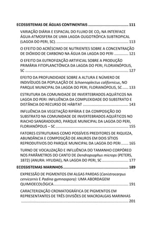 ECOSSISTEMAS DE ÁGUAS CONTINENTAIS ..................................... 111
VARIAÇÃO DIÁRIA E ESPACIAL DO FLUXO DE CO2 NA INTERFACE
ÁGUA-ATMOSFERA DE UMA LAGOA OLIGOTRÓFICA SUBTROPICAL
(LAGOA DO PERI, SC). ....................................................................... 113
O EFEITO DO ACRÉSCIMO DE NUTRIENTES SOBRE A CONCENTRAÇÃO
DE DIÓXIDO DE CARBONO NA ÁGUA DA LAGOA DO PERI .............. 121
O EFEITO DA EUTROFIZAÇÃO ARTIFICIAL SOBRE A PRODUÇÃO
PRIMÁRIA FITOPLANCTÔNICA DA LAGOA DO PERI, FLORIANÓPOLIS,
SC ...................................................................................................... 127
EFEITO DA PROFUNDIDADE SOBRE A ALTURA E NÚMERO DE
INDIVÍDUOS DA POPULAÇÃO DE Schoenoplectus californicus, NO
PARQUE MUNICIPAL DA LAGOA DO PERI, FLORIANÓPOLIS, SC...... 133
ESTRUTURA DA COMUNIDADE DE INVERTEBRADOS AQUÁTICOS NA
LAGOA DO PERI: INFLUÊNCIA DA COMPLEXIDADE DO SUBSTRATO E
DISTÂNCIA DO RECURSO DE HÁBITAT ............................................. 143
INFLUÊNCIA DA VEGETAÇÃO RIPÁRIA E DA COMPOSIÇÃO DO
SUBSTRATO NA COMUNIDADE DE INVERTEBRADOS AQUÁTICOS NO
RIACHO SANGRADOURO, PARQUE MUNICIPAL DA LAGOA DO PERI,
FLORIANÓPOLIS – SC........................................................................ 155
FATORES ESTRUTURAIS COMO POSSÍVEIS PREDITORES DE RIQUEZA,
ABUNDÂNCIA E COMPOSIÇÃO DE ANUROS EM DOIS SÍTIOS
REPRODUTIVOS DO PARQUE MUNICIPAL DA LAGOA DO PERI ....... 165
TURNO DE VOCALIZAÇÃO E INFLUÊNCIA DO TAMANHO CORPÓREO
NOS PARÂMETROS DO CANTO DE Dendropsophus microps (PETERS,
1872) (ANURA: HYLIDAE), NA LAGOA DO PERI, SC.......................... 177
ECOSSISTEMAS MARINHOS............................................................ 189
EXPRESSÃO DE PIGMENTOS EM ALGAS PARDAS (Canistrocarpus
cervicornis E Padina gymnospora): UMA ABORDAGEM
QUIMIOECOLÓGICA.......................................................................... 191
CARACTERIZAÇÃO CROMATOGRÁFICA DE PIGMENTOS EM
REPRESENTANTES DE TRÊS DIVISÕES DE MACROALGAS MARINHAS
.......................................................................................................... 201
 
