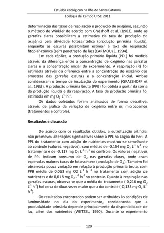 Estudos ecológicos na Ilha de Santa Catarina
Ecologia de Campo UFSC 2011
129
determinação das taxas de respiração e produção de oxigênio, segundo
o método de Winkler de acordo com Grasshoff et al. (1983), onde as
garrafas claras possibilitam a estimativa da taxa de produção de
oxigênio pela atividade fotossintética (produção primária líquida),
enquanto as escuras possibilitam estimar a taxa de respiração
fitoplanctônica (sem penetração de luz) (CARMOUZE, 1994).
Em cada réplica, a produção primária líquida (PPL) foi medida
através da diferença entre a concentração de oxigênio nas garrafas
claras e a concentração inicial do experimento. A respiração (R) foi
estimada através da diferença entre a concentração de oxigênio das
amostras das garrafas escuras e a concentração inicial. Ambas
consideraram o tempo de incubação do experimento (GRASSHOFF et
al., 1983). A produção primária bruta (PPB) foi obtida a partir da soma
da produção líquida e da respiração. A taxa de produção primária foi
estimada em mg O2 L-1
h-1
.
Os dados coletados foram analisados de forma descritiva,
através de gráfico da variação de oxigênio entre os microcosmos
(tratamentos e controle).
Resultados e discussão
De acordo com os resultados obtidos, a eutrofização artificial
não promoveu alterações significativas sobre a PPL na Lagoa do Peri. A
PPL do tratamento com adição de nutrientes mostrou-se semelhante
ao controle (valores negativos), com médias de -0,154 mg O2 L-1
h-1
no
tratamento e de -0,117 mg O2 L-1
h-1
no controle. Os valores negativos
de PPL indicam consumo de O2 nas garrafas claras, onde eram
esperadas maiores taxas de fotossíntese (produção de O2). Também foi
observada pouca variação em relação à produção primária bruta, com
PPB média de 0,063 mg O2 L-1
h -1
no tratamento com adição de
nutrientes e de 0,018 mg O2 L-1
h-1
no controle. Quanto à respiração nas
garrafas escuras, observa-se que a média do tratamento (-0,216 mg O2
L-1
h-1
) foi cerca de duas vezes maior que a do controle (-0,135 mg O2 L-1
h-1
).
Os resultados encontrados podem ser atribuídos às condições de
luminosidade no dia do experimento, considerando que a
produtividade primária depende principalmente da disponibilidade de
luz, além dos nutrientes (WETZEL, 1990). Durante o experimento
 
