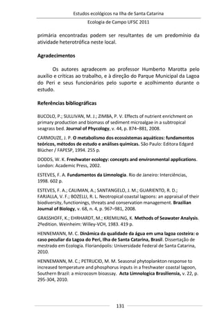 Estudos ecológicos na Ilha de Santa Catarina
Ecologia de Campo UFSC 2011
131
primária encontradas podem ser resultantes de um predomínio da
atividade heterotrófica neste local.
Agradecimentos
Os autores agradecem ao professor Humberto Marotta pelo
auxílio e críticas ao trabalho, e à direção do Parque Municipal da Lagoa
do Peri e seus funcionários pelo suporte e acolhimento durante o
estudo.
Referências bibliográficas
BUCOLO, P.; SULLIVAN, M. J.; ZIMBA, P. V. Effects of nutrient enrichment on
primary production and biomass of sediment microalgae in a subtropical
seagrass bed. Journal of Phycology, v. 44, p. 874–881, 2008.
CARMOUZE, J. P. O metabolismo dos ecossistemas aquáticos: fundamentos
teóricos, métodos de estudo e análises químicas. São Paulo: Editora Edgard
Blücher / FAPESP, 1994. 255 p.
DODDS, W. K. Freshwater ecology: concepts and environmental applications.
London: Academic Press, 2002.
ESTEVES, F. A. Fundamentos da Limnologia. Rio de Janeiro: Interciências,
1998. 602 p.
ESTEVES, F. A.; CALIMAN, A.; SANTANGELO, J. M.; GUARIENTO, R. D.;
FARJALLA, V. F.; BOZELLI, R. L. Neotropical coastal lagoons: an appraisal of their
biodiversity, functionings, threats and conservation management. Brazilian
Journal of Biology, v. 68, n. 4, p. 967–981, 2008.
GRASSHOFF, K.; EHRHARDT, M.; KREMILING, K. Methods of Seawater Analysis.
2ºedition. Weinheim: Willey-VCH, 1983. 419 p.
HENNEMANN, M. C. Dinâmica da qualidade da água em uma lagoa costeira: o
caso peculiar da Lagoa do Peri, Ilha de Santa Catarina, Brasil. Dissertação de
mestrado em Ecologia. Florianópolis: Universidade Federal de Santa Catarina,
2010.
HENNEMANN, M. C.; PETRUCIO, M. M. Seasonal phytoplankton response to
increased temperature and phosphorus inputs in a freshwater coastal lagoon,
Southern Brazil: a microcosm bioassay. Acta Limnologica Brasiliensia, v. 22, p.
295-304, 2010.
 