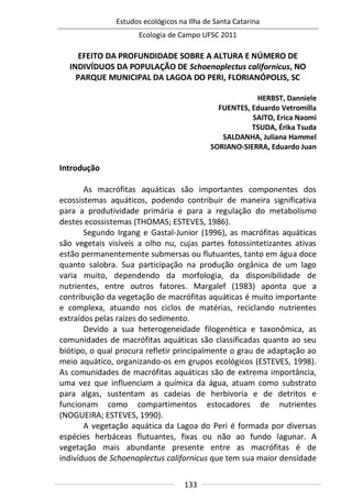 Estudos ecológicos na Ilha de Santa Catarina
Ecologia de Campo UFSC 2011
133
EFEITO DA PROFUNDIDADE SOBRE A ALTURA E NÚMERO DE
INDIVÍDUOS DA POPULAÇÃO DE Schoenoplectus californicus, NO
PARQUE MUNICIPAL DA LAGOA DO PERI, FLORIANÓPOLIS, SC
HERBST, Danniele
FUENTES, Eduardo Vetromilla
SAITO, Erica Naomi
TSUDA, Érika Tsuda
SALDANHA, Juliana Hammel
SORIANO-SIERRA, Eduardo Juan
Introdução
As macrófitas aquáticas são importantes componentes dos
ecossistemas aquáticos, podendo contribuir de maneira significativa
para a produtividade primária e para a regulação do metabolismo
destes ecossistemas (THOMAS; ESTEVES, 1986).
Segundo Irgang e Gastal-Junior (1996), as macrófitas aquáticas
são vegetais visíveis a olho nu, cujas partes fotossintetizantes ativas
estão permanentemente submersas ou flutuantes, tanto em água doce
quanto salobra. Sua participação na produção orgânica de um lago
varia muito, dependendo da morfologia, da disponibilidade de
nutrientes, entre outros fatores. Margalef (1983) aponta que a
contribuição da vegetação de macrófitas aquáticas é muito importante
e complexa, atuando nos ciclos de matérias, reciclando nutrientes
extraídos pelas raízes do sedimento.
Devido a sua heterogeneidade filogenética e taxonômica, as
comunidades de macrófitas aquáticas são classificadas quanto ao seu
biótipo, o qual procura refletir principalmente o grau de adaptação ao
meio aquático, organizando-os em grupos ecológicos (ESTEVES, 1998).
As comunidades de macrófitas aquáticas são de extrema importância,
uma vez que influenciam a química da água, atuam como substrato
para algas, sustentam as cadeias de herbivoría e de detritos e
funcionam como compartimentos estocadores de nutrientes
(NOGUEIRA; ESTEVES, 1990).
A vegetação aquática da Lagoa do Peri é formada por diversas
espécies herbáceas flutuantes, fixas ou não ao fundo lagunar. A
vegetação mais abundante presente entre as macrófitas é de
indivíduos de Schoenoplectus californicus que tem sua maior densidade
 