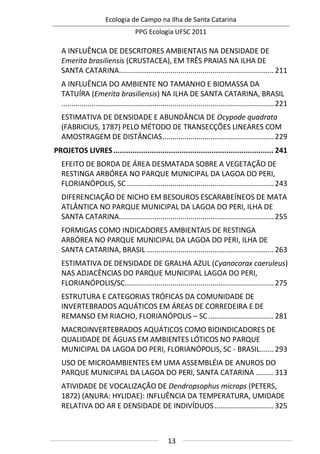 Ecologia de Campo na Ilha de Santa Catarina
PPG Ecologia UFSC 2011
13
A INFLUÊNCIA DE DESCRITORES AMBIENTAIS NA DENSIDADE DE
Emerita brasiliensis (CRUSTACEA), EM TRÊS PRAIAS NA ILHA DE
SANTA CATARINA..............................................................................211
A INFLUÊNCIA DO AMBIENTE NO TAMANHO E BIOMASSA DA
TATUÍRA (Emerita brasiliensis) NA ILHA DE SANTA CATARINA, BRASIL
...........................................................................................................221
ESTIMATIVA DE DENSIDADE E ABUNDÂNCIA DE Ocypode quadrata
(FABRICIUS, 1787) PELO MÉTODO DE TRANSECÇÕES LINEARES COM
AMOSTRAGEM DE DISTÂNCIAS........................................................229
PROJETOS LIVRES........................................................................... 241
EFEITO DE BORDA DE ÁREA DESMATADA SOBRE A VEGETAÇÃO DE
RESTINGA ARBÓREA NO PARQUE MUNICIPAL DA LAGOA DO PERI,
FLORIANÓPOLIS, SC ..........................................................................243
DIFERENCIAÇÃO DE NICHO EM BESOUROS ESCARABEÍNEOS DE MATA
ATLÂNTICA NO PARQUE MUNICIPAL DA LAGOA DO PERI, ILHA DE
SANTA CATARINA..............................................................................255
FORMIGAS COMO INDICADORES AMBIENTAIS DE RESTINGA
ARBÓREA NO PARQUE MUNICIPAL DA LAGOA DO PERI, ILHA DE
SANTA CATARINA, BRASIL ................................................................263
ESTIMATIVA DE DENSIDADE DE GRALHA AZUL (Cyanocorax caeruleus)
NAS ADJACÊNCIAS DO PARQUE MUNICIPAL LAGOA DO PERI,
FLORIANÓPOLIS/SC...........................................................................275
ESTRUTURA E CATEGORIAS TRÓFICAS DA COMUNIDADE DE
INVERTEBRADOS AQUÁTICOS EM ÁREAS DE CORREDEIRA E DE
REMANSO EM RIACHO, FLORIANÓPOLIS – SC.................................281
MACROINVERTEBRADOS AQUÁTICOS COMO BIOINDICADORES DE
QUALIDADE DE ÁGUAS EM AMBIENTES LÓTICOS NO PARQUE
MUNICIPAL DA LAGOA DO PERI, FLORIANÓPOLIS, SC - BRASIL.......293
USO DE MICROAMBIENTES EM UMA ASSEMBLÉIA DE ANUROS DO
PARQUE MUNICIPAL DA LAGOA DO PERI, SANTA CATARINA .........313
ATIVIDADE DE VOCALIZAÇÃO DE Dendropsophus microps (PETERS,
1872) (ANURA: HYLIDAE): INFLUÊNCIA DA TEMPERATURA, UMIDADE
RELATIVA DO AR E DENSIDADE DE INDIVÍDUOS..............................325
 