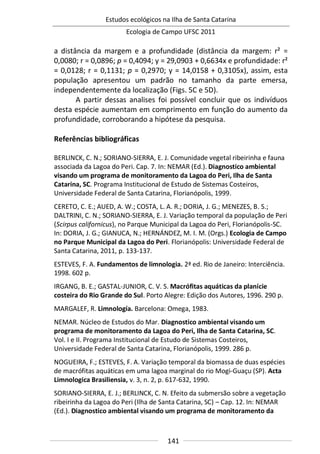 Estudos ecológicos na Ilha de Santa Catarina
Ecologia de Campo UFSC 2011
141
a distância da margem e a profundidade (distância da margem: r² =
0,0080; r = 0,0896; p = 0,4094; y = 29,0903 + 0,6634x e profundidade: r²
= 0,0128; r = 0,1131; p = 0,2970; y = 14,0158 + 0,3105x), assim, esta
população apresentou um padrão no tamanho da parte emersa,
independentemente da localização (Figs. 5C e 5D).
A partir dessas analises foi possível concluir que os indivíduos
desta espécie aumentam em comprimento em função do aumento da
profundidade, corroborando a hipótese da pesquisa.
Referências bibliográficas
BERLINCK, C. N.; SORIANO-SIERRA, E. J. Comunidade vegetal ribeirinha e fauna
associada da Lagoa do Peri. Cap. 7. In: NEMAR (Ed.). Diagnostico ambiental
visando um programa de monitoramento da Lagoa do Peri, Ilha de Santa
Catarina, SC. Programa Institucional de Estudo de Sistemas Costeiros,
Universidade Federal de Santa Catarina, Florianópolis, 1999.
CERETO, C. E.; AUED, A. W.; COSTA, L. A. R.; DORIA, J. G.; MENEZES, B. S.;
DALTRINI, C. N.; SORIANO-SIERRA, E. J. Variação temporal da população de Peri
(Scirpus californicus), no Parque Municipal da Lagoa do Peri, Florianópolis-SC.
In: DORIA, J. G.; GIANUCA, N.; HERNÁNDEZ, M. I. M. (Orgs.) Ecologia de Campo
no Parque Municipal da Lagoa do Peri. Florianópolis: Universidade Federal de
Santa Catarina, 2011, p. 133-137.
ESTEVES, F. A. Fundamentos de limnologia. 2ª ed. Rio de Janeiro: Interciência.
1998. 602 p.
IRGANG, B. E.; GASTAL-JUNIOR, C. V. S. Macrófitas aquáticas da planície
costeira do Rio Grande do Sul. Porto Alegre: Edição dos Autores, 1996. 290 p.
MARGALEF, R. Limnología. Barcelona: Omega, 1983.
NEMAR. Núcleo de Estudos do Mar. Diagnostico ambiental visando um
programa de monitoramento da Lagoa do Peri, Ilha de Santa Catarina, SC.
Vol. I e II. Programa Institucional de Estudo de Sistemas Costeiros,
Universidade Federal de Santa Catarina, Florianópolis, 1999. 286 p.
NOGUEIRA, F.; ESTEVES, F. A. Variação temporal da biomassa de duas espécies
de macrófitas aquáticas em uma lagoa marginal do rio Mogi-Guaçu (SP). Acta
Limnologica Brasiliensia, v. 3, n. 2, p. 617-632, 1990.
SORIANO-SIERRA, E. J.; BERLINCK, C. N. Efeito da submersão sobre a vegetação
ribeirinha da Lagoa do Peri (Ilha de Santa Catarina, SC) – Cap. 12. In: NEMAR
(Ed.). Diagnostico ambiental visando um programa de monitoramento da
 