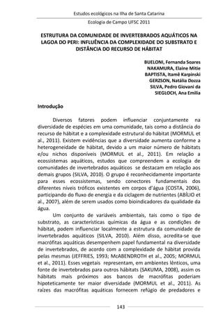 Estudos ecológicos na Ilha de Santa Catarina
Ecologia de Campo UFSC 2011
143
ESTRUTURA DA COMUNIDADE DE INVERTEBRADOS AQUÁTICOS NA
LAGOA DO PERI: INFLUÊNCIA DA COMPLEXIDADE DO SUBSTRATO E
DISTÂNCIA DO RECURSO DE HÁBITAT
BUELONI, Fernanda Soares
NAKAMURA, Elaine Mitie
BAPTISTA, Itamê Karpinski
GERZSON, Natália Dozza
SILVA, Pedro Giovani da
SIEGLOCH, Ana Emilia
Introdução
Diversos fatores podem influenciar conjuntamente na
diversidade de espécies em uma comunidade, tais como a distância do
recurso de hábitat e a complexidade estrutural do hábitat (MORMUL et
al., 2011). Existem evidências que a diversidade aumenta conforme a
heterogeneidade de hábitat, devido a um maior número de hábitats
e/ou nichos disponíveis (MORMUL et al., 2011). Em relação a
ecossistemas aquáticos, estudos que compreendem a ecologia de
comunidades de invertebrados aquáticos se destacam em relação aos
demais grupos (SILVA, 2010). O grupo é reconhecidamente importante
para esses ecossistemas, sendo conectores fundamentais dos
diferentes níveis tróficos existentes em corpos d’água (COSTA, 2006),
participando do fluxo de energia e da ciclagem de nutrientes (ABÍLIO et
al., 2007), além de serem usados como bioindicadores da qualidade da
água.
Um conjunto de variáveis ambientais, tais como o tipo de
substrato, as características químicas da água e as condições de
hábitat, podem influenciar localmente a estrutura da comunidade de
invertebrados aquáticos (SILVA, 2010). Além disso, acredita-se que
macrófitas aquáticas desempenhem papel fundamental na diversidade
de invertebrados, de acordo com a complexidade de hábitat provida
pelas mesmas (JEFFRIES, 1993; McABENDROTH et al., 2005; MORMUL
et al., 2011). Esses vegetais representam, em ambientes lênticos, uma
fonte de invertebrados para outros hábitats (SAKUMA, 2008), assim os
hábitats mais próximos aos bancos de macrófitas poderiam
hipoteticamente ter maior diversidade (MORMUL et al., 2011). As
raízes das macrófitas aquáticas fornecem refúgio de predadores e
 