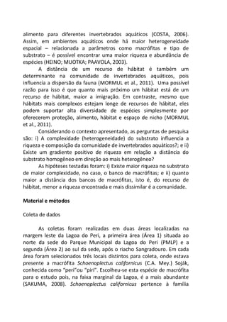 alimento para diferentes invertebrados aquáticos (COSTA, 2006).
Assim, em ambientes aquáticos onde há maior heterogeneidade
espacial – relacionada a parâmetros como macrófitas e tipo de
substrato – é possível encontrar uma maior riqueza e abundância de
espécies (HEINO; MUOTKA; PAAVOLA, 2003).
A distância de um recurso de hábitat é também um
determinante na comunidade de invertebrados aquáticos, pois
influencia a dispersão da fauna (MORMUL et al., 2011). Uma possível
razão para isso é que quanto mais próximo um hábitat está de um
recurso de hábitat, maior a imigração. Em contraste, mesmo que
hábitats mais complexos estejam longe de recursos de hábitat, eles
podem suportar alta diversidade de espécies simplesmente por
oferecerem proteção, alimento, hábitat e espaço de nicho (MORMUL
et al., 2011).
Considerando o contexto apresentado, as perguntas de pesquisa
são: i) A complexidade (heterogeneidade) do substrato influencia a
riqueza e composição da comunidade de invertebrados aquáticos?; e ii)
Existe um gradiente positivo de riqueza em relação a distância do
substrato homogêneo em direção ao mais heterogêneo?
As hipóteses testadas foram: i) Existe maior riqueza no substrato
de maior complexidade, no caso, o banco de macrófitas; e ii) quanto
maior a distância dos bancos de macrófitas, isto é, do recurso de
hábitat, menor a riqueza encontrada e mais dissimilar é a comunidade.
Material e métodos
Coleta de dados
As coletas foram realizadas em duas áreas localizadas na
margem leste da Lagoa do Peri, a primeira área (Área 1) situada ao
norte da sede do Parque Municipal da Lagoa do Peri (PMLP) e a
segunda (Área 2) ao sul da sede, após o riacho Sangradouro. Em cada
área foram selecionados três locais distintos para coleta, onde estava
presente a macrófita Schoenoplectus californicus (C.A. Mey.) Soják,
conhecida como “peri”ou “piri”. Escolheu-se esta espécie de macrófita
para o estudo pois, na faixa marginal da Lagoa, é a mais abundante
(SAKUMA, 2008). Schoenoplectus californicus pertence à família
 