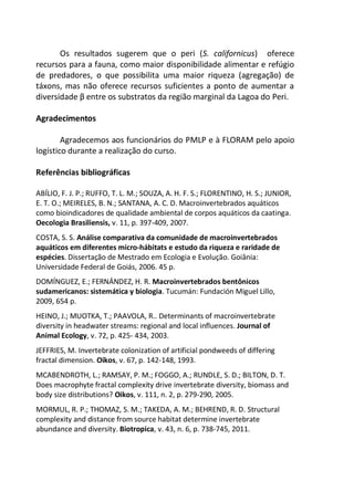 Os resultados sugerem que o peri (S. californicus) oferece
recursos para a fauna, como maior disponibilidade alimentar e refúgio
de predadores, o que possibilita uma maior riqueza (agregação) de
táxons, mas não oferece recursos suficientes a ponto de aumentar a
diversidade β entre os substratos da região marginal da Lagoa do Peri.
Agradecimentos
Agradecemos aos funcionários do PMLP e à FLORAM pelo apoio
logístico durante a realização do curso.
Referências bibliográficas
ABÍLIO, F. J. P.; RUFFO, T. L. M.; SOUZA, A. H. F. S.; FLORENTINO, H. S.; JUNIOR,
E. T. O.; MEIRELES, B. N.; SANTANA, A. C. D. Macroinvertebrados aquáticos
como bioindicadores de qualidade ambiental de corpos aquáticos da caatinga.
Oecologia Brasiliensis, v. 11, p. 397-409, 2007.
COSTA, S. S. Análise comparativa da comunidade de macroinvertebrados
aquáticos em diferentes micro-hábitats e estudo da riqueza e raridade de
espécies. Dissertação de Mestrado em Ecologia e Evolução. Goiânia:
Universidade Federal de Goiás, 2006. 45 p.
DOMÍNGUEZ, E.; FERNÁNDEZ, H. R. Macroinvertebrados bentônicos
sudamericanos: sistemática y biologia. Tucumán: Fundación Miguel Lillo,
2009, 654 p.
HEINO, J.; MUOTKA, T.; PAAVOLA, R.. Determinants of macroinvertebrate
diversity in headwater streams: regional and local influences. Journal of
Animal Ecology, v. 72, p. 425- 434, 2003.
JEFFRIES, M. Invertebrate colonization of artificial pondweeds of differing
fractal dimension. Oikos, v. 67, p. 142-148, 1993.
MCABENDROTH, L.; RAMSAY, P. M.; FOGGO, A.; RUNDLE, S. D.; BILTON, D. T.
Does macrophyte fractal complexity drive invertebrate diversity, biomass and
body size distributions? Oikos, v. 111, n. 2, p. 279-290, 2005.
MORMUL, R. P.; THOMAZ, S. M.; TAKEDA, A. M.; BEHREND, R. D. Structural
complexity and distance from source habitat determine invertebrate
abundance and diversity. Biotropica, v. 43, n. 6, p. 738-745, 2011.
 