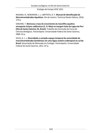 Estudos ecológicos na Ilha de Santa Catarina
Ecologia de Campo UFSC 2011
153
MUGNAI, R.; NESSIMIAN, J. L.; BAPTISTA, D. F. Manual de Identificação de
Macroinvertebrados Aquáticos. Rio de Janeiro: Technical Books Editora, 2010,
174 p.
SAKUMA, T. Biomassa e taxa de crescimento da macrófita aquática
emergente Scirpus californicus (C. A. Mey) na margem leste da Lagoa do Peri
(Ilha de Santa Catarina, SC, Brasil). Trabalho de Conclusão de Curso de
Ciências Biológicas. Florianópolis: Universidade Federal de Santa Catarina,
2008. 42 p.
SILVA, A. L. L. Diversidade e variação espaço-temporal da comunidade de
macroinvertebrados bentônicos em uma lagoa costeira subtropical no sul do
Brasil. Dissertação de Mestrado em Ecologia. Florianópolis: Universidade
Federal de Santa Catarina, 2011. 87 p.
 