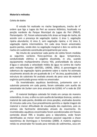Material e métodos
Coleta de dados
O estudo foi realizado no riacho Sangradouro, trecho de 4a
ordem que liga a Lagoa do Peri ao oceano Atlântico, localizado na
porção nordeste do Parque Municipal da Lagoa do Peri (PMLP),
Florianópolis - SC. Foram selecionadas três áreas ao longo do riacho, de
acordo com a presença de vegetação ripária: i) área 1, vegetação
ripária abundante; ii) área 2, sem vegetação ripária; e iii) área 3,
vegetação ripária intermediária. Em cada área foram amostrados
quatro pontos, sendo dois na vegetação marginal e dois no centro do
riacho em susbstrato constituído principalmente por areia.
No intuito de caracterizar cada ponto de coleta foram medidas
as seguintes variávies físico-químicas da água: temperatura,
condutividade elétrica e oxigênio dissolvido, in situ, usando
equipamento multiparâmetro (marca YSI), profundidade da coluna
d´água e calculada a velocidade média da água no centro do riacho
pelo método flutuador (WETZEL; LIKENS, 1991). A porcentagem da
cobertura da vegetação ripária pendente sobre o riacho foi estimada
visualmente através de um quadrado de 1 m2
de área, quadriculado. A
estrutura do substrato foi avaliada através do peso seco do material
orgânico particulado grosso retido no amostrador.
Os invertebrados aquáticos bentônicos, juntamente com o
substrato presente em cada ponto, foram coletados com auxílio de
amostrador de Surber com área amostral de 0,0361 m² e rede de 250
µm.
O material biológico coletado foi triado em campo de maneira
sistemática, in vivo, a olho nu com auxílio de bandejas brancas, sendo o
material de cada ponto, dividido em cinco porções, analisadas durante
15 minutos cada uma. Esse procedimento permitiu a rápida triagem do
material e menor dificuldade de visualização dos espécimes, pois os
animais são facilmente detectados através do movimento. Os
invertebrados aquáticos encontrados foram acondicionados em frascos
contendo álcool 70% e levados para o laboratório, onde foram
identificados ao menor nível taxonômico possível seguindo a chave
taxonômica de Domínguez e Fernández (2009). A matéria orgânica
retida no amostrador foi lavada para retirada de sedimentos, seca em
 