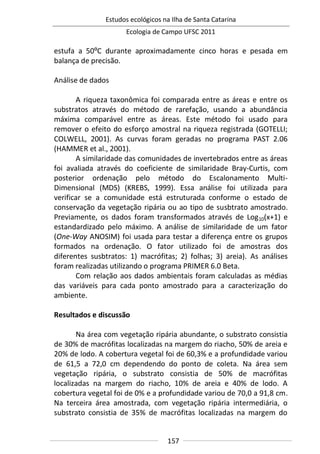 Estudos ecológicos na Ilha de Santa Catarina
Ecologia de Campo UFSC 2011
157
estufa a 50ºC durante aproximadamente cinco horas e pesada em
balança de precisão.
Análise de dados
A riqueza taxonômica foi comparada entre as áreas e entre os
substratos através do método de rarefação, usando a abundância
máxima comparável entre as áreas. Este método foi usado para
remover o efeito do esforço amostral na riqueza registrada (GOTELLI;
COLWELL, 2001). As curvas foram geradas no programa PAST 2.06
(HAMMER et al., 2001).
A similaridade das comunidades de invertebrados entre as áreas
foi avaliada através do coeficiente de similaridade Bray-Curtis, com
posterior ordenação pelo método do Escalonamento Multi-
Dimensional (MDS) (KREBS, 1999). Essa análise foi utilizada para
verificar se a comunidade está estruturada conforme o estado de
conservação da vegetação ripária ou ao tipo de susbtrato amostrado.
Previamente, os dados foram transformados através de Log10(x+1) e
estandardizado pelo máximo. A análise de similaridade de um fator
(One-Way ANOSIM) foi usada para testar a diferença entre os grupos
formados na ordenação. O fator utilizado foi de amostras dos
diferentes susbtratos: 1) macrófitas; 2) folhas; 3) areia). As análises
foram realizadas utilizando o programa PRIMER 6.0 Beta.
Com relação aos dados ambientais foram calculadas as médias
das variáveis para cada ponto amostrado para a caracterização do
ambiente.
Resultados e discussão
Na área com vegetação ripária abundante, o substrato consistia
de 30% de macrófitas localizadas na margem do riacho, 50% de areia e
20% de lodo. A cobertura vegetal foi de 60,3% e a profundidade variou
de 61,5 a 72,0 cm dependendo do ponto de coleta. Na área sem
vegetação ripária, o substrato consistia de 50% de macrófitas
localizadas na margem do riacho, 10% de areia e 40% de lodo. A
cobertura vegetal foi de 0% e a profundidade variou de 70,0 a 91,8 cm.
Na terceira área amostrada, com vegetação ripária intermediária, o
substrato consistia de 35% de macrófitas localizadas na margem do
 