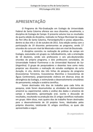 Ecologia de Campo na Ilha de Santa Catarina
PPG Ecologia UFSC 2011
15
APRESENTAÇÃO
O Programa de Pós-Graduação em Ecologia da Universidade
Federal de Santa Catarina oferece aos seus discentes, anualmente, a
disciplina de Ecologia de Campo. O presente volume traz os resultados
da quarta edição da disciplina, realizada no Parque Municipal da Lagoa
do Peri (Ilha de Santa Catarina, Florianópolis/SC) e praias adjacentes,
dentre os dias três e 15 de outubro de 2011. Esta edição contou com a
participação de 19 discentes pertencentes ao programa, sendo 17
oriundos do curso em nível de Mestrado e dois em nível de Doutorado.
A disciplina consistiu na realização de práticas de campo em
Ecologia, executadas em grupos ou individualmente, sob a orientação
de 14 doutores, sendo seis professores e seis pós-doutorandos
oriundos do próprio programa, e dois professores convidados, da
Universidade Federal Fluminense e da Universidad Nacional de Sur
(Argentina). O grupo de pesquisadores e docentes teve como meta
propiciar aos discentes a realização de estudos ecológicos de curta
duração, in situ, dentro das três linhas de pesquisa do programa
(Ecossistemas Terrestres, Ecossistemas Marinhos e Ecossistemas de
Águas Continentais), proporcionando vivência em diversas áreas de
abrangência da Ecologia, e estimulando o desenvolvimento simultâneo
do pensamento, redação e oratória científica.
Foram destinados três dias de trabalho para cada linha de
pesquisa, onde foram desenvolvidas as atividades de delineamento
amostral ou experimental, coleta e análise dos dados e amostras de
campo e laboratório, apresentação oral, escrita e discussão de
resultados, resultando na produção dos 21 artigos científicos realizados
em grupo. Além disso, mais quatro dias de trabalho foram destinados
para o desenvolvimento de 10 projetos livres, idealizados pelos
próprios discentes, totalizando 31 artigos científicos, os quais são
apresentados a seguir.
Os organizadores
 