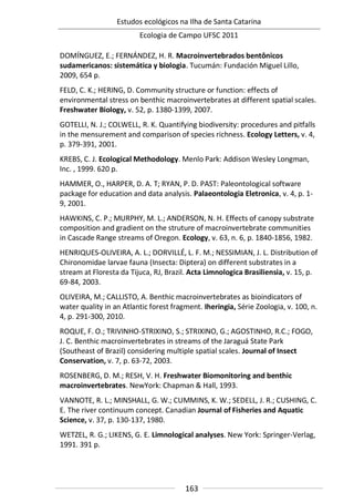Estudos ecológicos na Ilha de Santa Catarina
Ecologia de Campo UFSC 2011
163
DOMÍNGUEZ, E.; FERNÁNDEZ, H. R. Macroinvertebrados bentônicos
sudamericanos: sistemática y biologia. Tucumán: Fundación Miguel Lillo,
2009, 654 p.
FELD, C. K.; HERING, D. Community structure or function: effects of
environmental stress on benthic macroinvertebrates at different spatial scales.
Freshwater Biology, v. 52, p. 1380-1399, 2007.
GOTELLI, N. J.; COLWELL, R. K. Quantifying biodiversity: procedures and pitfalls
in the mensurement and comparison of species richness. Ecology Letters, v. 4,
p. 379-391, 2001.
KREBS, C. J. Ecological Methodology. Menlo Park: Addison Wesley Longman,
Inc. , 1999. 620 p.
HAMMER, O., HARPER, D. A. T; RYAN, P. D. PAST: Paleontological software
package for education and data analysis. Palaeontologia Eletronica, v. 4, p. 1-
9, 2001.
HAWKINS, C. P.; MURPHY, M. L.; ANDERSON, N. H. Effects of canopy substrate
composition and gradient on the struture of macroinvertebrate communities
in Cascade Range streams of Oregon. Ecology, v. 63, n. 6, p. 1840-1856, 1982.
HENRIQUES-OLIVEIRA, A. L.; DORVILLÉ, L. F. M.; NESSIMIAN, J. L. Distribution of
Chironomidae larvae fauna (Insecta: Diptera) on different substrates in a
stream at Floresta da Tijuca, RJ, Brazil. Acta Limnologica Brasiliensia, v. 15, p.
69-84, 2003.
OLIVEIRA, M.; CALLISTO, A. Benthic macroinvertebrates as bioindicators of
water quality in an Atlantic forest fragment. Iheringia, Série Zoologia, v. 100, n.
4, p. 291-300, 2010.
ROQUE, F. O.; TRIVINHO-STRIXINO, S.; STRIXINO, G.; AGOSTINHO, R.C.; FOGO,
J. C. Benthic macroinvertebrates in streams of the Jaraguá State Park
(Southeast of Brazil) considering multiple spatial scales. Journal of Insect
Conservation, v. 7, p. 63-72, 2003.
ROSENBERG, D. M.; RESH, V. H. Freshwater Biomonitoring and benthic
macroinvertebrates. NewYork: Chapman & Hall, 1993.
VANNOTE, R. L.; MINSHALL, G. W.; CUMMINS, K. W.; SEDELL, J. R.; CUSHING, C.
E. The river continuum concept. Canadian Journal of Fisheries and Aquatic
Science, v. 37, p. 130-137, 1980.
WETZEL, R. G.; LIKENS, G. E. Limnological analyses. New York: Springer-Verlag,
1991. 391 p.
 