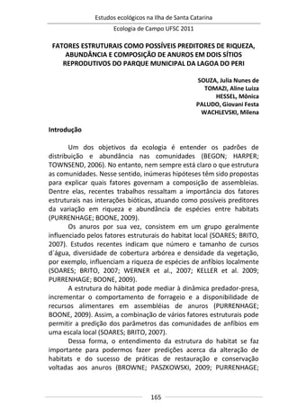 Estudos ecológicos na Ilha de Santa Catarina
Ecologia de Campo UFSC 2011
165
FATORES ESTRUTURAIS COMO POSSÍVEIS PREDITORES DE RIQUEZA,
ABUNDÂNCIA E COMPOSIÇÃO DE ANUROS EM DOIS SÍTIOS
REPRODUTIVOS DO PARQUE MUNICIPAL DA LAGOA DO PERI
SOUZA, Julia Nunes de
TOMAZI, Aline Luiza
HESSEL, Mônica
PALUDO, Giovani Festa
WACHLEVSKI, Milena
Introdução
Um dos objetivos da ecologia é entender os padrões de
distribuição e abundância nas comunidades (BEGON; HARPER;
TOWNSEND, 2006). No entanto, nem sempre está claro o que estrutura
as comunidades. Nesse sentido, inúmeras hipóteses têm sido propostas
para explicar quais fatores governam a composição de assembleias.
Dentre elas, recentes trabalhos ressaltam a importância dos fatores
estruturais nas interações bióticas, atuando como possíveis preditores
da variação em riqueza e abundância de espécies entre habitats
(PURRENHAGE; BOONE, 2009).
Os anuros por sua vez, consistem em um grupo geralmente
influenciado pelos fatores estruturais do habitat local (SOARES; BRITO,
2007). Estudos recentes indicam que número e tamanho de cursos
d`água, diversidade de cobertura arbórea e densidade da vegetação,
por exemplo, influenciam a riqueza de espécies de anfíbios localmente
(SOARES; BRITO, 2007; WERNER et al., 2007; KELLER et al. 2009;
PURRENHAGE; BOONE, 2009).
A estrutura do hábitat pode mediar à dinâmica predador-presa,
incrementar o comportamento de forrageio e a disponibilidade de
recursos alimentares em assembléias de anuros (PURRENHAGE;
BOONE, 2009). Assim, a combinação de vários fatores estruturais pode
permitir a predição dos parâmetros das comunidades de anfíbios em
uma escala local (SOARES; BRITO, 2007).
Dessa forma, o entendimento da estrutura do habitat se faz
importante para podermos fazer predições acerca da alteração de
habitats e do sucesso de práticas de restauração e conservação
voltadas aos anuros (BROWNE; PASZKOWSKI, 2009; PURRENHAGE;
 