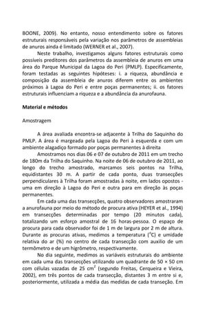 BOONE, 2009). No entanto, nosso entendimento sobre os fatores
estruturais responsáveis pela variação nos parâmetros de assembleias
de anuros ainda é limitado (WERNER et al., 2007).
Neste trabalho, investigamos alguns fatores estruturais como
possíveis preditores dos parâmetros da assembleia de anuros em uma
área do Parque Municipal da Lagoa do Peri (PMLP). Especificamente,
foram testadas as seguintes hipóteses: i. a riqueza, abundância e
composição da assembleia de anuros diferem entre os ambientes
próximos à Lagoa do Peri e entre poças permanentes; ii. os fatores
estruturais influenciam a riqueza e a abundância da anurofauna.
Material e métodos
Amostragem
A área avaliada encontra-se adjacente à Trilha do Saquinho do
PMLP. A área é margeada pela Lagoa do Peri à esquerda e com um
ambiente alagadiço formado por poças permanentes à direita
Amostramos nos dias 06 e 07 de outubro de 2011 em um trecho
de 180m da Trilha do Saquinho. Na noite de 06 de outubro de 2011, ao
longo do trecho amostrado, marcamos seis pontos na Trilha,
equidistantes 30 m. A partir de cada ponto, duas transecções
perpendiculares à Trilha foram amostradas à noite, em lados opostos -
uma em direção à Lagoa do Peri e outra para em direção às poças
permanentes.
Em cada uma das transecções, quatro observadores amostraram
a anurofauna por meio do método de procura ativa (HEYER et al., 1994)
em transecções determinadas por tempo (20 minutos cada),
totalizando um esforço amostral de 16 horas-pessoa. O espaço de
procura para cada observador foi de 1 m de largura por 2 m de altura.
Durante as procuras ativas, medimos a temperatura (o
C) e umidade
relativa do ar (%) no centro de cada transecção com auxilio de um
termômetro e de um higrômetro, respectivamente.
No dia seguinte, medimos as variáveis estruturais do ambiente
em cada uma das transecções utilizando um quadrante de 50 × 50 cm
com células vazadas de 25 cm2
(segundo Freitas, Cerqueira e Vieira,
2002), em três pontos de cada transecção, distantes 3 m entre si e,
posteriormente, utilizada a média das medidas de cada transeção. Em
 
