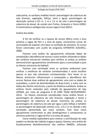 Estudos ecológicos na Ilha de Santa Catarina
Ecologia de Campo UFSC 2011
167
cada ponto, as variáveis medidas foram: porcentagem de cobertura do
solo (troncos, vegetação, folhiço, lama e água), porcentagem de
obstrução vertical a 0,5 m, 1 m e 1,5 m do solo e porcentagem de
cobertura de dossel, de acordo com Freitas, Cerqueira e Vieira (2002).
A nomenclatura zoológica dos anuros seguiu Frost (2011).
Análise dos dados
A fim de verificar se a riqueza de anuros diferiu entre a área
próxima a Lagoa do Peri e a área de poças, construímos curvas de
acumulação de espécies com base na rarefação de amostras. As curvas
foram construídas com auxílio do programa ESTIMATES (COLWELL,
2006).
Fizemos uma análise de agrupamento utilizando dados de
composição e abundância de anuros e outra análise utilizando os dados
das variáveis estruturais medidas para verificar se ambas as análises
demonstrariam agrupamentos semelhantes (para a comunidade e para
os fatores estruturais do habitat).
Fizemos uma correlação entre as variáveis ambientais para
verificar a existência de variáveis correlacionadas e assim escolher
apenas as que não estivessem correlacionadas. Para testar se os
fatores estruturais influenciaram a composição e abundância dos
anuros fizemos duas análises de agrupamento, uma com os dados da
assembleia, a partir da dissimilaridade de Bray-Curtis, e outra com os
dados dos fatores estruturais, a partir da distância euclidiana. Ambas as
análises foram realizadas pelo método de agrupamento do tipo
UPGMA, por meio do programa R (R CORE TEAM DEVELOPMENT,
2011). Os fatores estruturais considerados nessa análise foram: a
porcentagem de cobertura do solo (troncos, vegetação e lama) e
porcentagem de cobertura de dossel. Excluímos da análise as
porcentagens de cobertura do solo por água e pelo folhiço e também
as porcentagens de obstrução vertical a 0,5, 1,0 e 1,5 m, devido a alta
correlação apresentada por essas variáveis. Com base nesse
agrupamento cosntruímos os dois dendrogramas e comparamos as
amostras próximas à Lagoa do Peri e às áreas de poças.
Como medida exploratória para mostrar a contribuição de cada
espécie na divisão dos habitats (Lagoa e poças), fizemos uma análise de
Escalonamento Multidimensional não métrico (NMDS), utilizando
 
