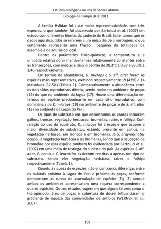 Estudos ecológicos na Ilha de Santa Catarina
Ecologia de Campo UFSC 2011
169
A família Hylidae foi a de maior representatividade, com três
espécies, o que também foi observado por Bertoluci et al. (2007) em
estudo com diferentes biomas do sudeste do Brasil. Salientamos que os
dados aqui discutidos se referem a um único dia de amostragem, o que
certamente representa uma fração pequena da totalidade da
assembleia de anuros do local.
Dentre os parâmetros físico-químicos, a temperatura e a
umidade relativa do ar mantiveram-se relativamente constantes entre
as transecções, com médias e desvio padrão de 20,3°C ± 0,37 e 93,3% ±
1,46 respectivamente.
Em termos de abundância, D. microps e S. aff. alter foram as
espécies mais representativas, exibindo respectivamente 19 (43%) e 14
indivíduos (32,5%) (Tabela 1). Comparativamente a abundância entre
os dois sítios reprodutivos diferiu, sendo maior no ambiente de poças
(26) do que no ambiente da lagoa (17). Houve uma diferenciação em
termos de espécie predominante em cada sítio reprodutivo, com
dominância de D. microps (18) no ambiente de poças e de S. aff. alter
(12) no ambiente da Lagoa do Peri.
Os tipos de substrato em que encontramos os anuros incluíram
galhos, troncos, vegetação herbácea, bromélias, raízes e folhiço. Com
relação ao uso do substrato, D. microps foi a espécie que ocupou a
maior diversidade de substratos, estando presente em galhos, na
vegetação herbácea, em troncos e em bromélias. Já S. argyreornatus
ocupou a vegetação herbácea e as bromélias, sendo que a ocupação de
bromélias por essa espécie também foi evidenciada por Bertoluci et al.
(2007) em uma mata de restinga do sudeste do país. As espécies S. aff.
alter, P. nanus e C. leucostica estiveram restritas a apenas um tipo de
substrato, sendo eles vegetação herbácea, raízes e folhiço
respectivamente (Tabela 1).
Quanto à riqueza de espécies, não encontramos diferenças entre
os habitats próximo à Lagoa do Peri e próximo às poças, conforme
demonstram as curvas de acumulação de espécies (Fig. 2) porque
ambos os ambientes apresentaram uma riqueza correspondente a
quatro espécies. Outros estudos sugeriram que alguns fatores como o
hidroperíodo, área de poças e cobertura de dossel influenciaram o
gradiente de riqueza das comunidades de anfíbios (WERNER et al.,
2007).
 