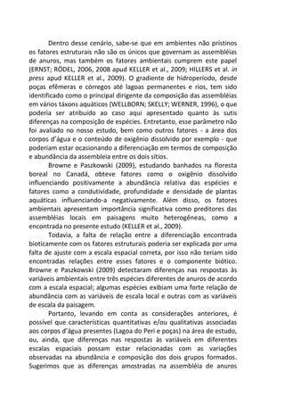 Dentro desse cenário, sabe-se que em ambientes não prístinos
os fatores estruturais não são os únicos que governam as assembléias
de anuros, mas também os fatores ambientais cumprem este papel
(ERNST; RÖDEL, 2006, 2008 apud KELLER et al., 2009; HILLERS et al. in
press apud KELLER et al., 2009). O gradiente de hidroperíodo, desde
poças efêmeras e córregos até lagoas permanentes e rios, tem sido
identificado como o principal dirigente da composição das assembléias
em vários táxons aquáticos (WELLBORN; SKELLY; WERNER, 1996), o que
poderia ser atribuído ao caso aqui apresentado quanto às sutis
diferenças na composição de espécies. Entretanto, esse parâmetro não
foi avaliado no nosso estudo, bem como outros fatores - a área dos
corpos d’água e o conteúdo de oxigênio dissolvido por exemplo - que
poderiam estar ocasionando a diferenciação em termos de composição
e abundância da assembleia entre os dois sítios.
Browne e Paszkowski (2009), estudando banhados na floresta
boreal no Canadá, obteve fatores como o oxigênio dissolvido
influenciando positivamente a abundância relativa das espécies e
fatores como a condutividade, profundidade e densidade de plantas
aquáticas influenciando-a negativamente. Além disso, os fatores
ambientais apresentam importância significativa como preditores das
assembléias locais em paisagens muito heterogêneas, como a
encontrada no presente estudo (KELLER et al., 2009).
Todavia, a falta de relação entre a diferenciação encontrada
bioticamente com os fatores estruturais poderia ser explicada por uma
falta de ajuste com a escala espacial correta, por isso não teriam sido
encontradas relações entre esses fatores e o componente biótico.
Browne e Paszkowski (2009) detectaram diferenças nas respostas às
variáveis ambientais entre três espécies diferentes de anuros de acordo
com a escala espacial; algumas espécies exibiam uma forte relação de
abundância com as variáveis de escala local e outras com as variáveis
de escala da paisagem.
Portanto, levando em conta as considerações anteriores, é
possível que características quantitativas e/ou qualitativas associadas
aos corpos d’água presentes (Lagoa do Peri e poças) na área de estudo,
ou, ainda, que diferenças nas respostas às variáveis em diferentes
escalas espaciais possam estar relacionadas com as variações
observadas na abundância e composição dos dois grupos formados.
Sugerimos que as diferenças amostradas na assembléia de anuros
 